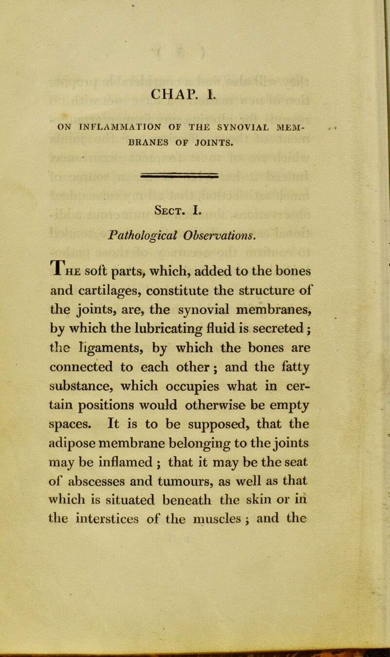 CHAP. I. ON INFLAMMATION OF THE SYNOVIAL MEM- BRANES OF JOINTS. Sect. I. Pathological Observations. The soft parts, which, added to the bones and cartilages, constitute the structure of the joints, are, the synovial membranes, by which the lubricating fluid is secreted; the ligaments, by which the bones are connected to each other; and the fatty substance, which occupies what in cer- tain positions would otherwise be empty spaces. It is to be supposed, that the adipose membrane belonging to the joints may be inflamed ; that it may be the seat of abscesses and tumours, as well as that which is situated beneath the skin or in the interstices of the muscles ; and the