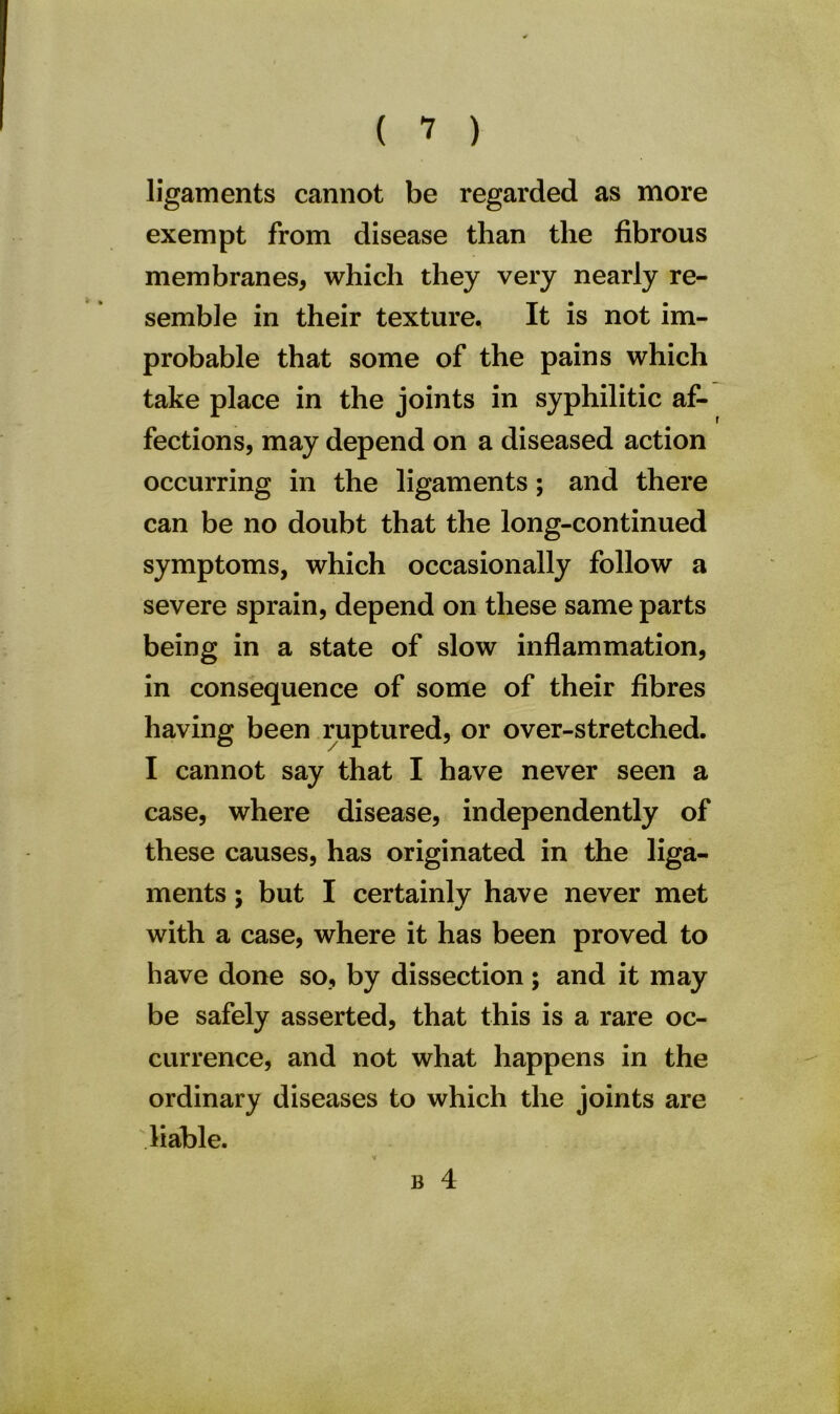ligaments cannot be regarded as more exempt from disease than the fibrous membranes, which they very nearly re- semble in their texture. It is not im- probable that some of the pains which take place in the joints in syphilitic af- fections, may depend on a diseased action occurring in the ligaments; and there can be no doubt that the long-continued symptoms, which occasionally follow a severe sprain, depend on these same parts being in a state of slow inflammation, in consequence of some of their fibres having been ruptured, or over-stretched. I cannot say that I have never seen a case, where disease, independently of these causes, has originated in the liga- ments ; but I certainly have never met with a case, where it has been proved to have done so, by dissection; and it may be safely asserted, that this is a rare oc- currence, and not what happens in the ordinary diseases to which the joints are liable. V B 4