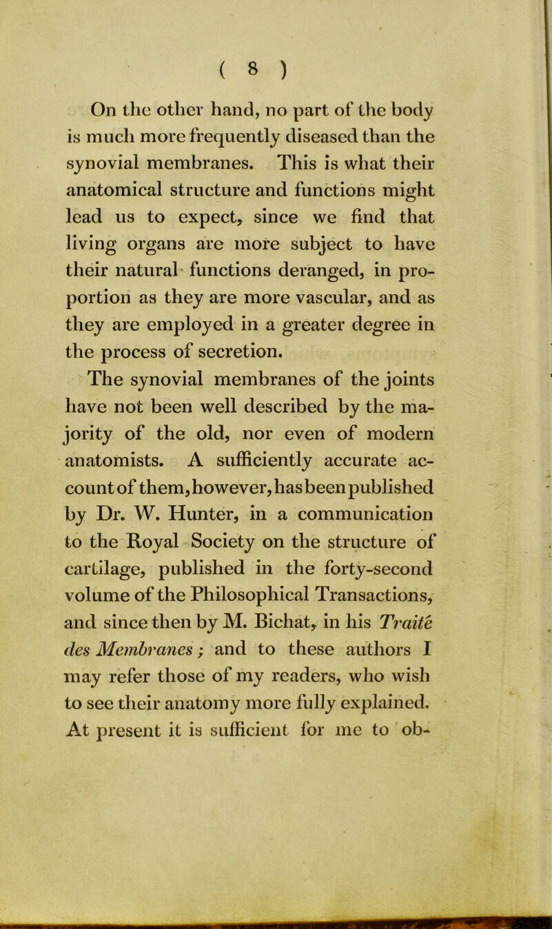 On the other hand, no part of the body is much more frequently diseased than the synovial membranes. This is what their anatomical structure and functions might lead us to expect, since we find that living organs are more subject to have their natural functions deranged, in pro- portion as they are more vascular, and as they are employed in a greater degree in the process of secretion. The synovial membranes of the joints have not been well described by the ma- jority of the old, nor even of modern anatomists. A sufficiently accurate ac- count of them, however, has been published by Dr. W. Hunter, in a communication to the Royal Society on the structure of cartilage, published in the forty-second volume of the Philosophical Transactions, and since then by M. Bichat, in his Traite des Membranes; and to these authors I may refer those of my readers, who wish to see their anatomy more fully explained. At present it is sufficient for me to ob-