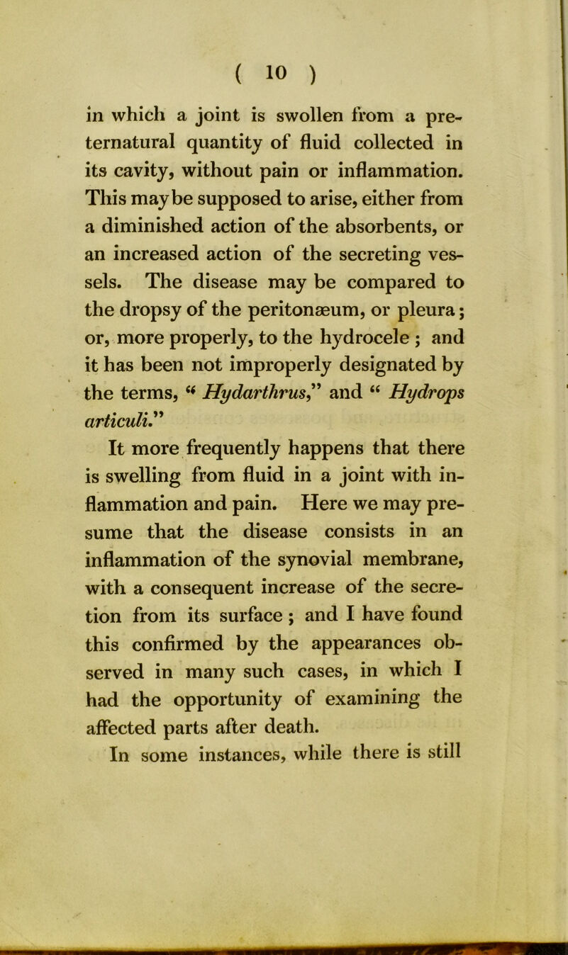 in which a joint is swollen from a pre- ternatural quantity of fluid collected in its cavity, without pain or inflammation. This maybe supposed to arise, either from a diminished action of the absorbents, or an increased action of the secreting ves- sels. The disease may be compared to the dropsy of the peritonaeum, or pleura; or, more properly, to the hydrocele ; and it has been not improperly designated by the terms, * Hydarthrus,” and “ Hydrops articuli It more frequently happens that there is swelling from fluid in a joint with in- flammation and pain. Here we may pre- sume that the disease consists in an inflammation of the synovial membrane, with a consequent increase of the secre- tion from its surface; and I have found this confirmed by the appearances ob- served in many such cases, in which I had the opportunity of examining the affected parts after death. In some instances, while there is still