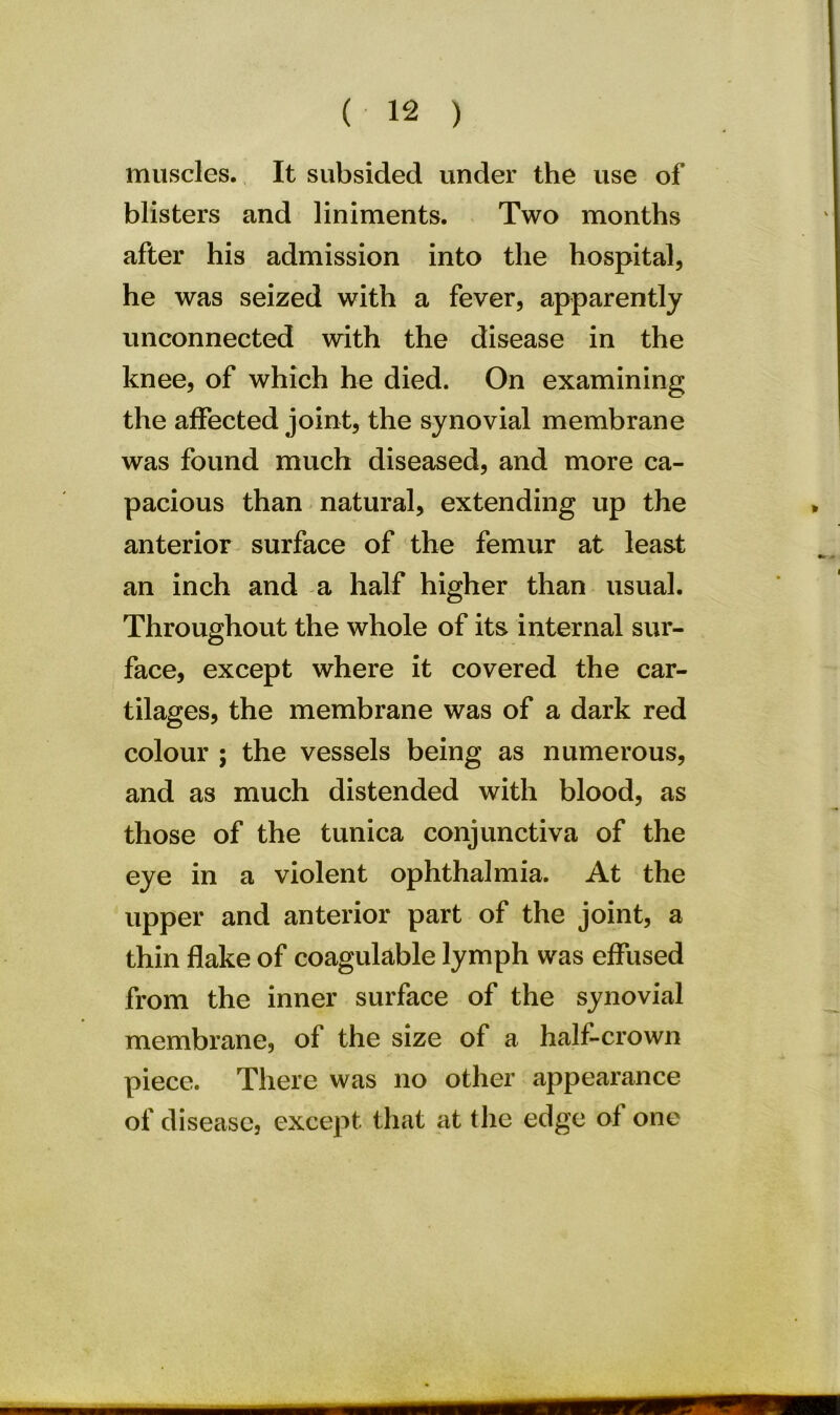 muscles. It subsided under the use of blisters and liniments. Two months after his admission into the hospital, he was seized with a fever, apparently unconnected with the disease in the knee, of which he died. On examining the affected joint, the synovial membrane was found much diseased, and more ca- pacious than natural, extending up the anterior surface of the femur at least an inch and a half higher than usual. Throughout the whole of its internal sur- face, except where it covered the car- tilages, the membrane was of a dark red colour ; the vessels being as numerous, and as much distended with blood, as those of the tunica conjunctiva of the eye in a violent ophthalmia. At the upper and anterior part of the joint, a thin flake of coagulable lymph was effused from the inner surface of the synovial membrane, of the size of a half-crown piece. There was no other appearance of disease, except that at the edge of one