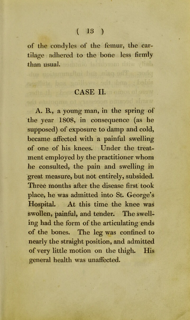 of the condyles of the femur, the car- tilage adhered to the bone less firmly than usual. CASE II. A. B., a young man, in the spring of the year 1808, in consequence (as he supposed) of exposure to damp and cold, became affected with a painful swelling of one of his knees. Under the treat- ment employed by the practitioner whom he consulted, the pain and swelling in great measure, but not entirely, subsided. Three months after the disease first took place, he was admitted into St. George’s Hospital. At this time the knee was swollen, painful, and tender. The swell- ing had the form of the articulating ends of the bones. The leg was confined to nearly the straight position, and admitted of very little motion on the thigh. His general health was unaffected.