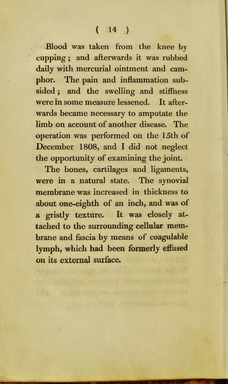 Blood was taken from the knee by cupping; and afterwards it was rubbed daily with mercurial ointment and cam- phor, The pain and inflammation sub- sided ; and the swelling and stiffness were in some measure lessened. It after- wards became necessary to amputate the limb on account of another disease. The operation was performed on the 15th of December 1808, and I did not neglect the opportunity of examining the joint. The bones, cartilages and ligaments, were in a natural state. The synovial membrane was increased in thickness to about one-eighth of an inch, and was of a gristly texture. It was closely at- tached to the surrounding cellular mem- brane and fascia by means of coagulable lymph, which had been formerly effused on its external surface.