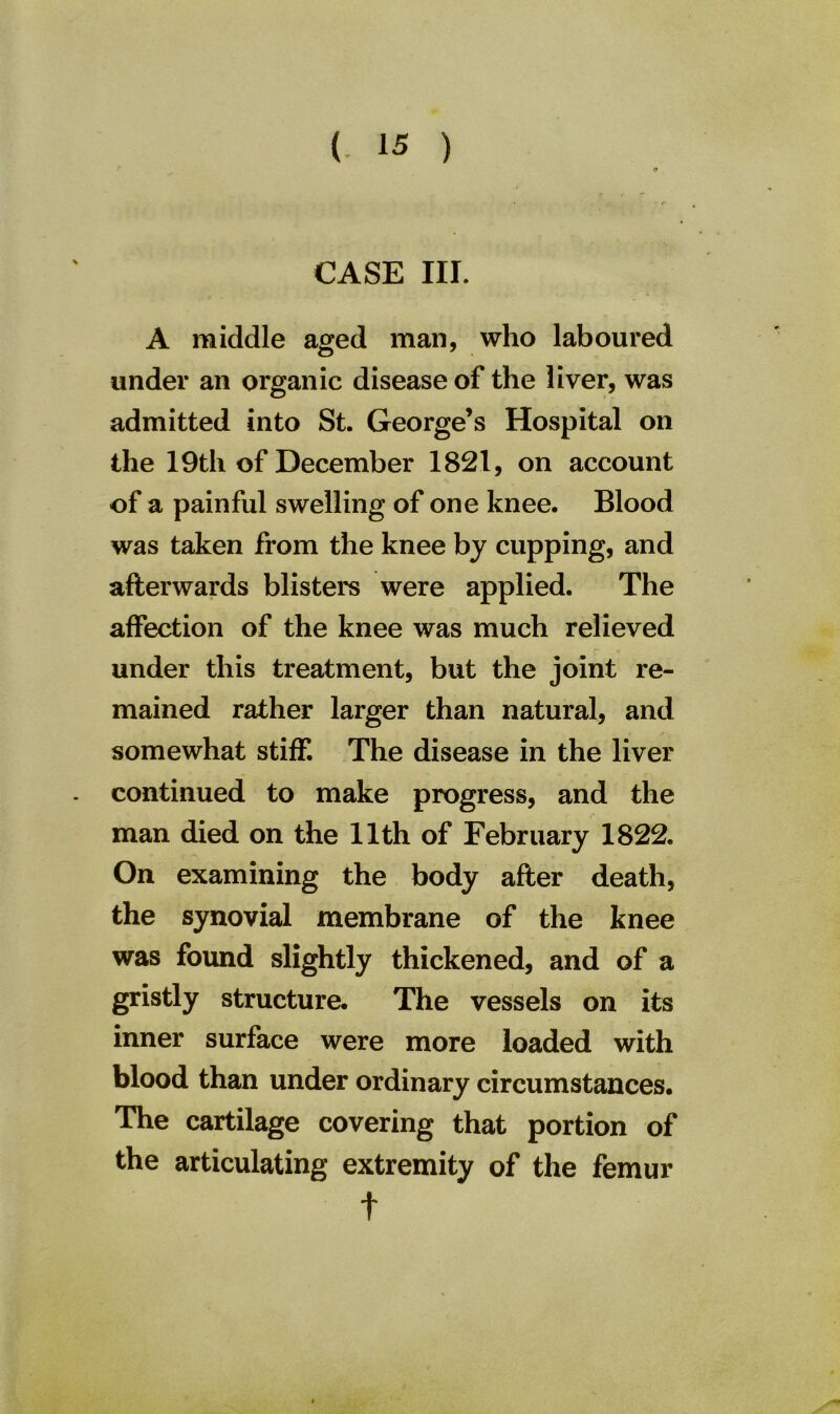 tf CASE III. A middle aged man, who laboured under an organic disease of the liver, was admitted into St. George’s Hospital on the 19th of December 1821, on account of a painful swelling of one knee. Blood was taken from the knee by cupping, and afterwards blisters were applied. The affection of the knee was much relieved under this treatment, but the joint re- mained rather larger than natural, and somewhat stiff. The disease in the liver continued to make progress, and the man died on the 11th of February 1822. On examining the body after death, the synovial membrane of the knee was found slightly thickened, and of a gristly structure. The vessels on its inner surface were more loaded with blood than under ordinary circumstances. The cartilage covering that portion of the articulating extremity of the femur t