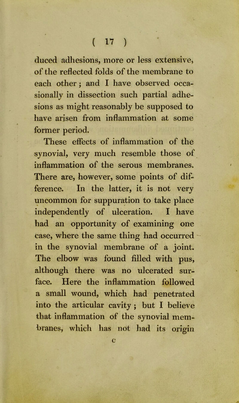 cluced adhesions, more or less extensive, of the reflected folds of the membrane to each other; and I have observed occa- sionally in dissection such partial adhe- sions as might reasonably be supposed to have arisen from inflammation at some former period. These effects of inflammation of the synovial, very much resemble those of inflammation of the serous membranes. There are, however, some points of dif- ference. In the latter, it is not very uncommon for suppuration to take place independently of ulceration. I have had an opportunity of examining one case, where the same thing had occurred - in the synovial membrane of a joint. The elbow was found filled with pus, although there was no ulcerated sur- face. Here the inflammation followed a small wound, which had penetrated into the articular cavity ; but I believe that inflammation of the synovial mem- branes, which has not had its origin c