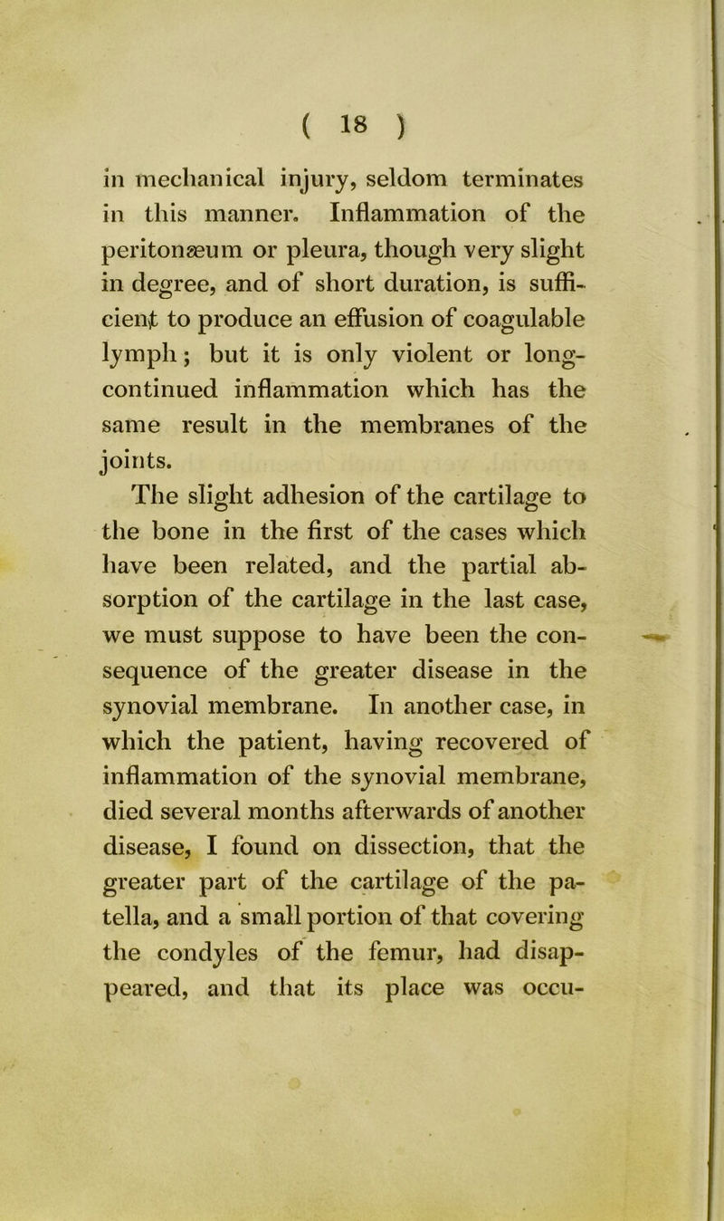 in mechanical injury, seldom terminates in this manner. Inflammation of the peritongeum or pleura, though very slight in degree, and of short duration, is suffi- cient to produce an effusion of coagulable lymph; but it is only violent or long- continued inflammation which has the same result in the membranes of the joints. The slight adhesion of the cartilage to the bone in the first of the cases which have been related, and the partial ab- sorption of the cartilage in the last case, we must suppose to have been the con- sequence of the greater disease in the synovial membrane. In another case, in which the patient, having recovered of inflammation of the synovial membrane, died several months afterwards of another disease, I found on dissection, that the greater part of the cartilage of the pa- tella, and a small portion of that covering the condyles of the femur, had disap- peared, and that its place was occu-