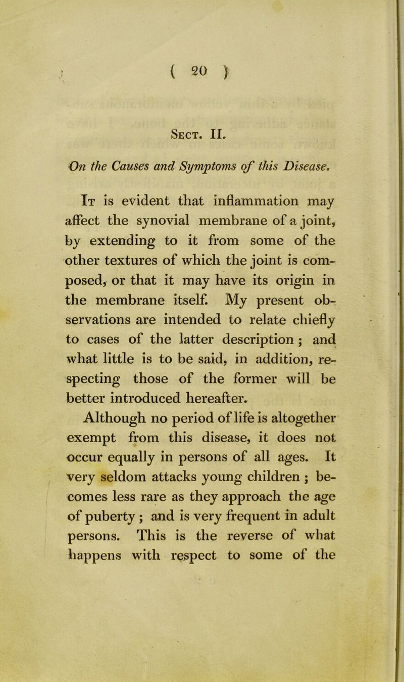Sect. II. On the Causes and Symptoms of this Disease. It is evident that inflammation may affect the synovial membrane of a joint, by extending to it from some of the other textures of which the joint is com- posed, or that it may have its origin in the membrane itself. My present ob- servations are intended to relate chiefly to cases of the latter description ; and what little is to be said, in addition, re- specting those of the former will be better introduced hereafter. Although no period of life is altogether exempt from this disease, it does not occur equally in persons of all ages. It very seldom attacks young children ; be- comes less rare as they approach the age of puberty ; and is very frequent in adult persons. This is the reverse of what happens with respect to some of the