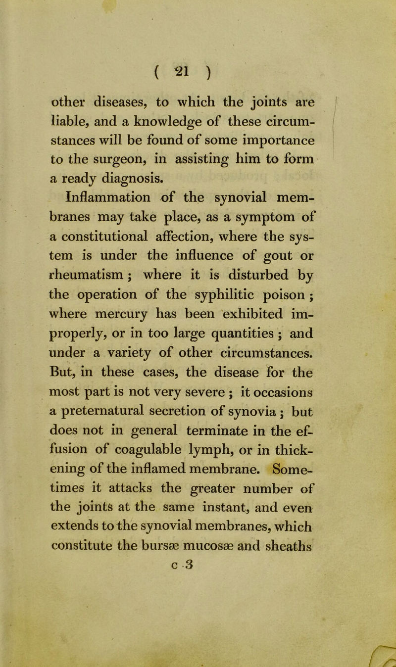 other diseases, to which the joints are liable, and a knowledge of these circum- stances will be found of some importance to the surgeon, in assisting him to form a ready diagnosis. Inflammation of the synovial mem- branes may take place, as a symptom of a constitutional affection, where the sys- tem is under the influence of gout or rheumatism; where it is disturbed by the operation of the syphilitic poison ; where mercury has been exhibited im- properly, or in too large quantities ; and under a variety of other circumstances. But, in these cases, the disease for the most part is not very severe ; it occasions a preternatural secretion of synovia ; but does not in general terminate in the ef- fusion of coagulable lymph, or in thick- ening of the inflamed membrane. Some- times it attacks the greater number of the joints at the same instant, and even extends to the synovial membranes, which constitute the bursas mucosas and sheaths c -3