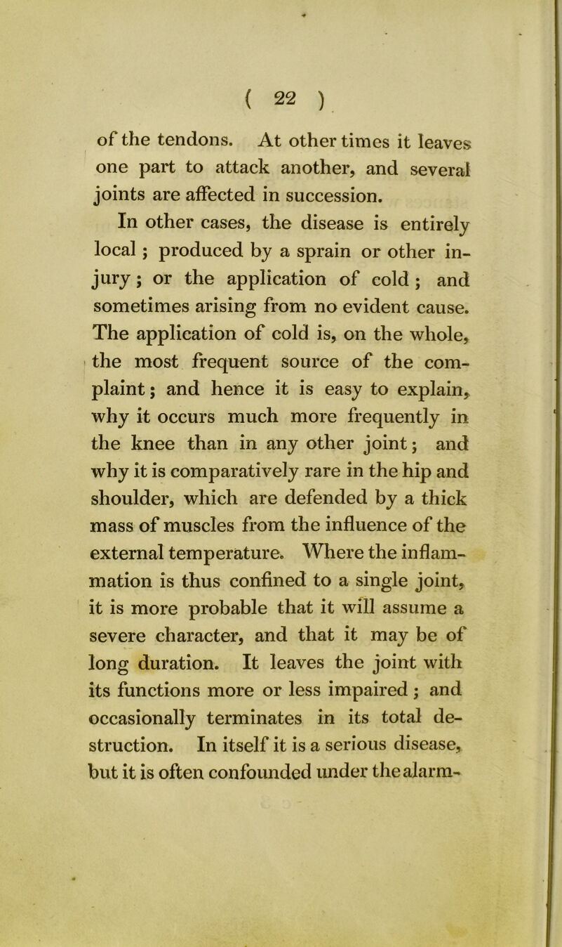 of the tendons. At other times it leaves f one part to attack another, and several joints are affected in succession. In other cases, the disease is entirely local ; produced by a sprain or other in- jury ; or the application of cold; and sometimes arising from no evident cause. The application of cold is, on the whole, the most frequent source of the com- plaint ; and hence it is easy to explain, why it occurs much more frequently in the knee than in any other joint; and why it is comparatively rare in the hip and shoulder, which are defended by a thick mass of muscles from the influence of the external temperature. Where the inflam- mation is thus confined to a single joint, it is more probable that it will assume a severe character, and that it may be of long duration. It leaves the joint with its functions more or less impaired ; and occasionally terminates in its total de- struction. In itself it is a serious disease, but it is often confounded under the alarm-