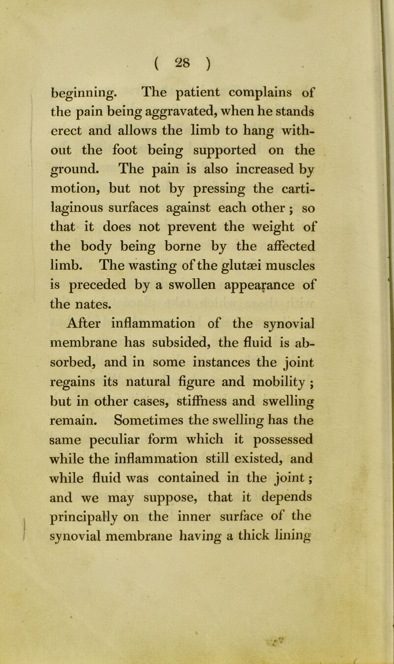 beginning. The patient complains of the pain being aggravated, when he stands erect and allows the limb to hang with- out the foot being supported on the ground. The pain is also increased by motion, but not by pressing the carti- laginous surfaces against each other; so that it does not prevent the weight of the body being borne by the affected limb. The wasting of the glutasi muscles is preceded by a swollen appearance of the nates. After inflammation of the synovial membrane has subsided, the fluid is ab- sorbed, and in some instances the joint regains its natural figure and mobility ; but in other cases, stiffness and swelling remain. Sometimes the swelling has the same peculiar form which it possessed while the inflammation still existed, and while fluid was contained in the joint; and we may suppose, that it depends principally on the inner surface of the synovial membrane having a thick lining