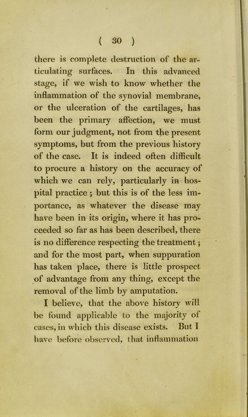 there is complete destruction of the ar- ticulating surfaces. In this advanced stage, if we wish to know whether the inflammation of the synovial membrane, or the ulceration of the cartilages, has been the primary affection, we must form our judgment, not from the present symptoms, but from the previous history of the case. It is indeed often difficult to procure a history on the accuracy of which we can rely, particularly in hos- pital practice ; but this is of the less im- portance, as whatever the disease may have been in its origin, where it has pro- ceeded so far as has been described, there is no difference respecting the treatment; and for the most part, when suppuration has taken place, there is little prospect of advantage from any thing, except the removal of the limb by amputation. I believe, that the above history will be found applicable to the majority of cases, in which this disease exists. But I have before observed, that inflammation