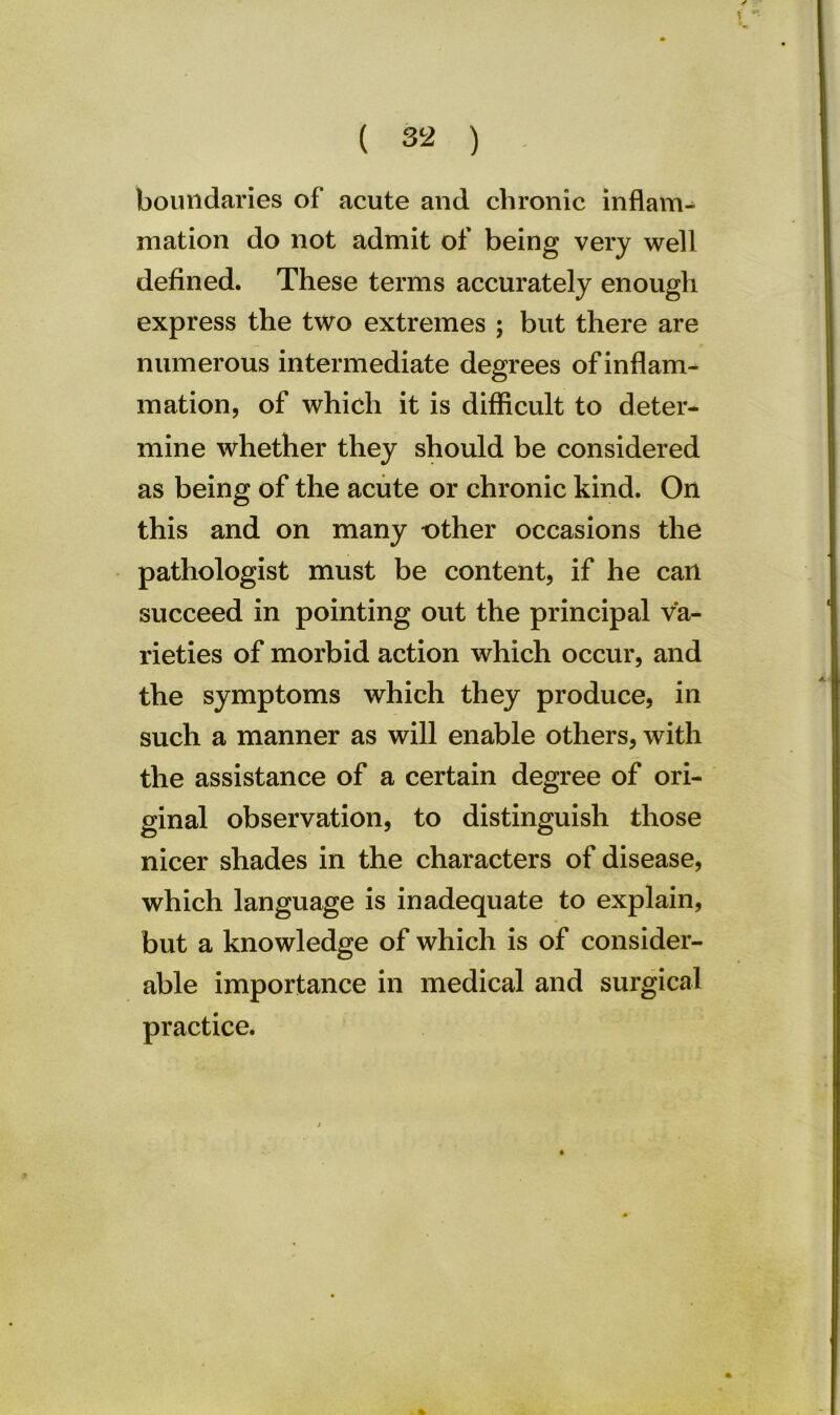 boundaries of acute and chronic inflam- mation do not admit of being very well defined. These terms accurately enough express the two extremes ; but there are numerous intermediate degrees of inflam- mation, of which it is difficult to deter- mine whether they should be considered as being of the acute or chronic kind. On this and on many t)ther occasions the pathologist must be content, if he can succeed in pointing out the principal va- rieties of morbid action which occur, and the symptoms which they produce, in such a manner as will enable others, with the assistance of a certain degree of ori- ginal observation, to distinguish those nicer shades in the characters of disease, which language is inadequate to explain, but a knowledge of which is of consider- able importance in medical and surgical practice. %