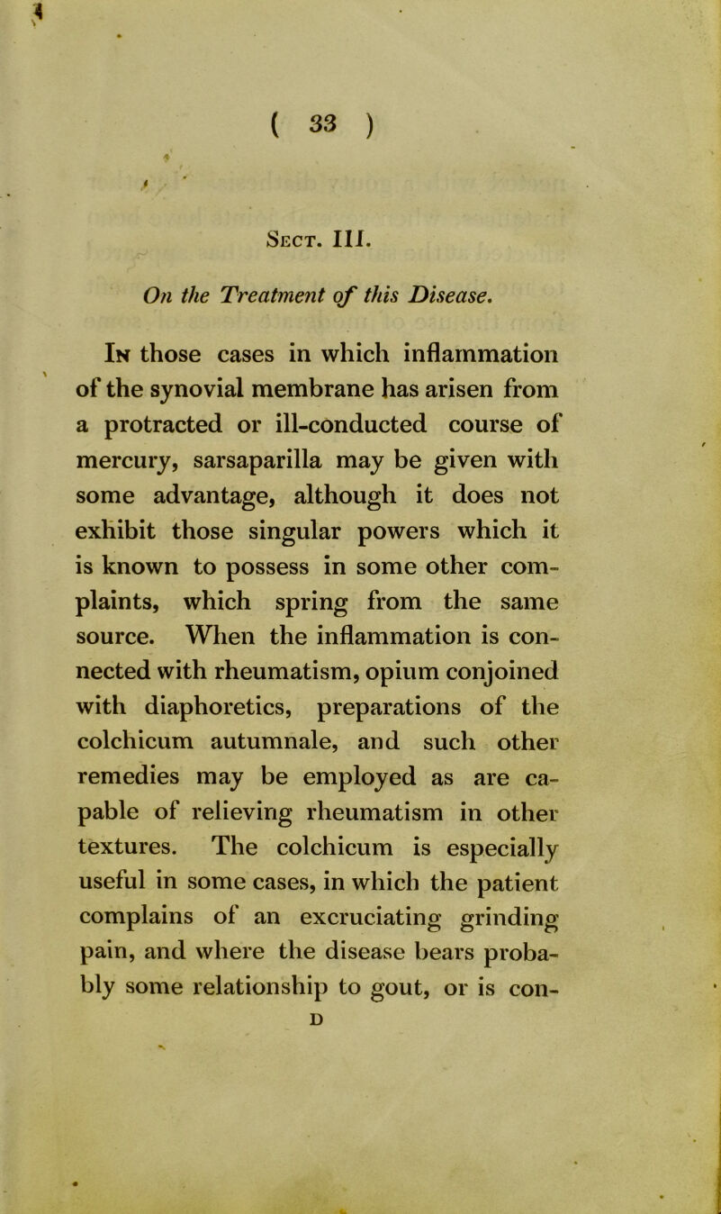 Sect. III. On the Treatment of this Disease. In those cases in which inflammation of the synovial membrane has arisen from a protracted or ill-conducted course of mercury, sarsaparilla may be given with some advantage, although it does not exhibit those singular powers which it is known to possess in some other com- plaints, which spring from the same source. When the inflammation is con- nected with rheumatism, opium conjoined with diaphoretics, preparations of the colchicum autumnale, and such other remedies may be employed as are ca- pable of relieving rheumatism in other textures. The colchicum is especially useful in some cases, in which the patient complains of an excruciating grinding pain, and where the disease bears proba- bly some relationship to gout, or is con- D