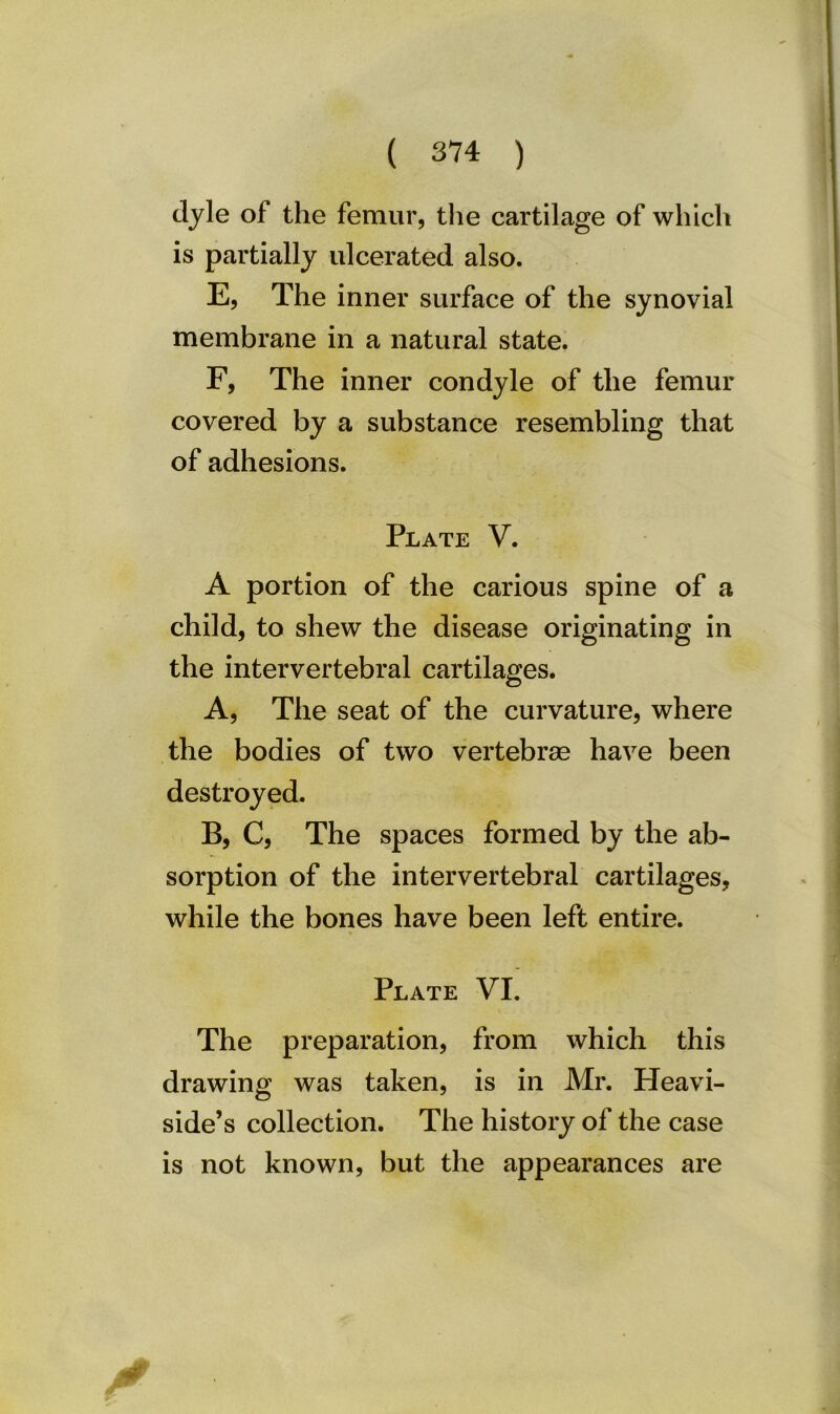 dyle of the femur, the cartilage of which is partially ulcerated also. E, The inner surface of the synovial membrane in a natural state. F, The inner condyle of the femur covered by a substance resembling that of adhesions. Plate V. A portion of the carious spine of a child, to shew the disease originating in the intervertebral cartilages. A, The seat of the curvature, where the bodies of two vertebrae have been destroyed. B, C, The spaces formed by the ab- sorption of the intervertebral cartilages, while the bones have been left entire. Plate VI. The preparation, from which this drawing was taken, is in Mr. Heavi- side’s collection. The history of the case is not known, but the appearances are