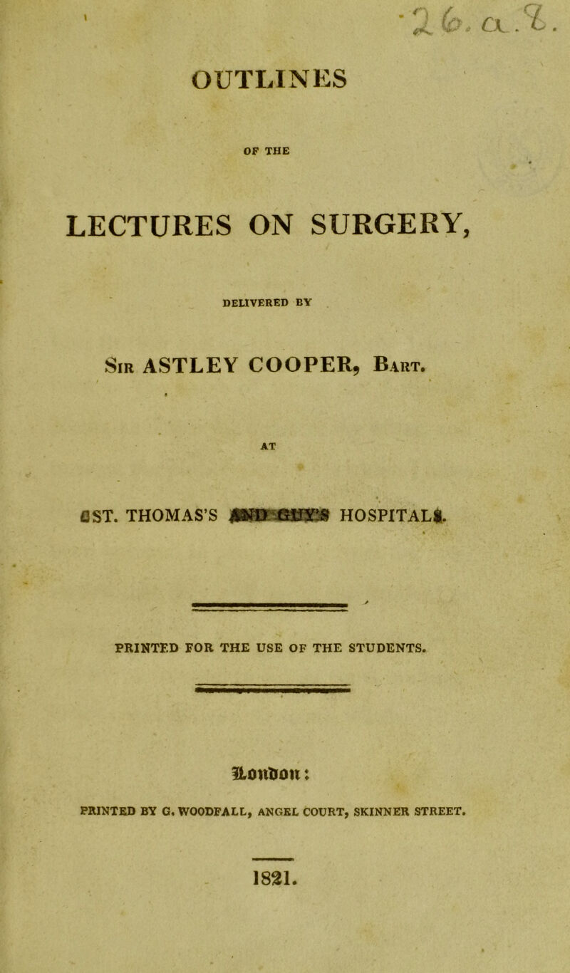 OUTLINES \ OF THE LECTURES ON SURGERY, DELIVERED BY Sir ASTLEY COOPER, Bart. AT AST. THOMAS’S HOSPITAL!. PRINTED FOR THE USE OF THE STUDENTS. itontvon: PRINTED BY G, WOODPALL, ANGEL COURT, SKINNER STREET. cx.^. 1821.