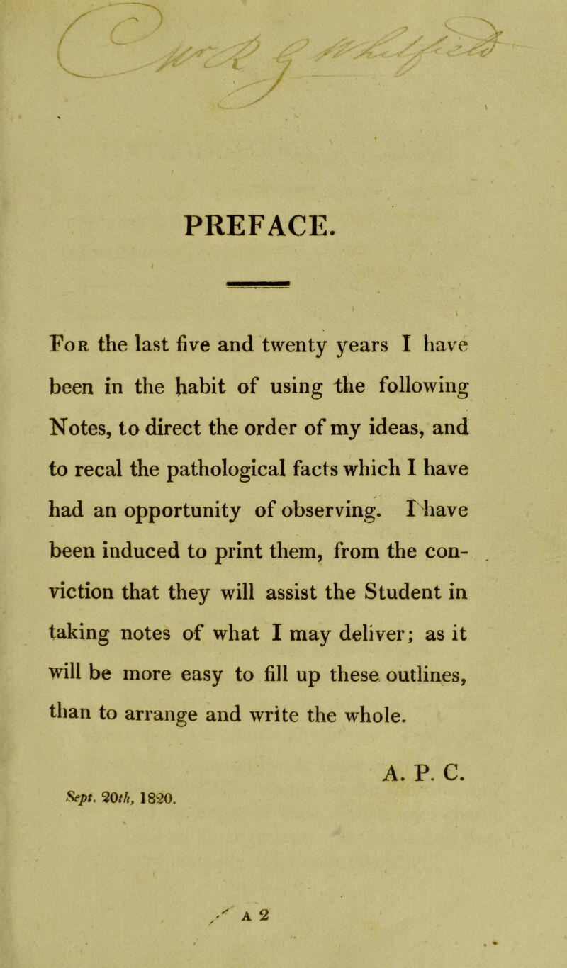 PREFACE. For the last five and twenty years I have been in the habit of using the following Notes, to direct the order of my ideas, and to recal the pathological facts which I have had an opportunity of observing. I have been induced to print them, from the con- viction that they will assist the Student in taking notes of what I may deliver; as it will be more easy to fill up these outlines, than to arrange and write the whole. Sept. 20th, 1820. A. P. C.