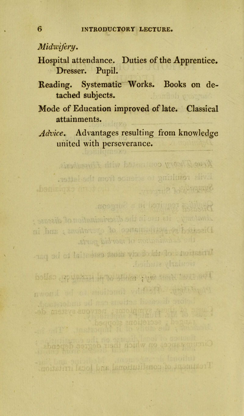 Midwifery. Hospital attendance. Duties of the Apprentice. Dresser. Pupil. Reading. Systematic Works. Books on de- tached subjects. Mode of Education improved of late. Classical attainments. Advice, Advantages resulting from knowledge united with perseverance. ' r