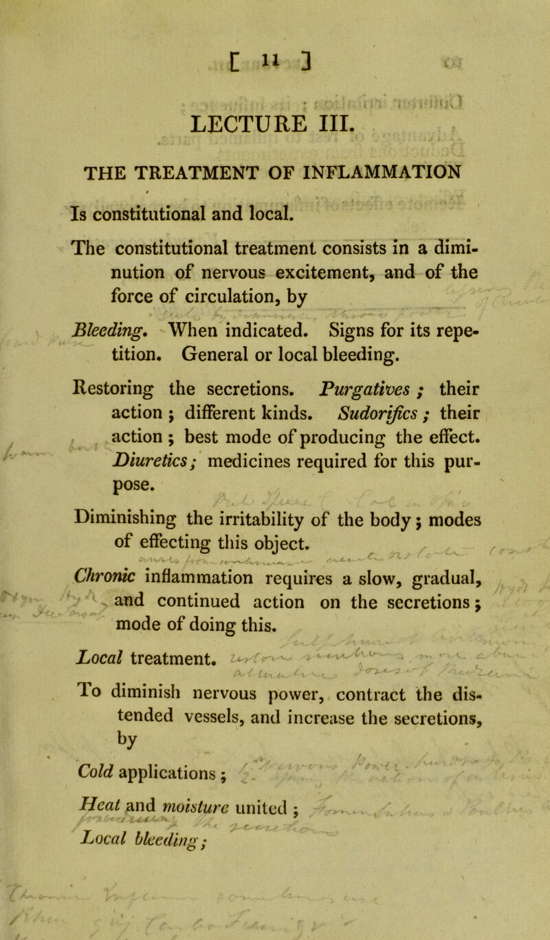 LECTURE III. . ^Ct THE TREATMENT OF INFLAMMATION Is constitutional and local. The constitutional treatment consists in a dimi- nution of nervous excitement, and of the force of circulation, by Bleeding. When indicated. Signs for its repe- tition. General or local bleeding. Restoring the secretions. Purgatives; their action ; different kinds. Sudorifics ; their action ; best mode of producing the effect. Diuretics; medicines required for this pur- pose. Diminishing the irritability of the body; modes of effecting this object. ^ Chronic inflammation requires a slow, gradual, ^ and continued action on the secretions mode of doing this. C\ Xoca/treatment, - * ' ^ • ' ti-\ t- ^ I To diminish nervous power, contract the dis- tended vessels, and increase the secretions, by Cold applications; ^ Heat ^.n^L mohture \ . < t ^ Local bleeding; / y*