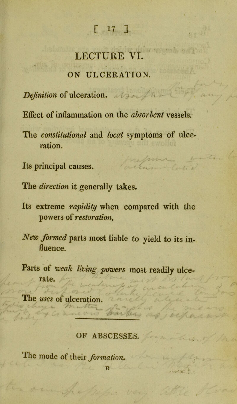 - ■>» * ON ULCERATION, of ulceration. i / Effect of inflammation on the absorbent vessels. The constitutional and local symptoms of ulce- ration. Its principal causes. ^ ^ The direction it generally takes. Its extreme rapidity when compared with the powers of restoration. New formed parts most liable to yield to its in- fluence. Parts of weak living powers most readily ulce- rate. The uses of ulceration. X  c' OF ABSCESSES. The mode of their formation. B