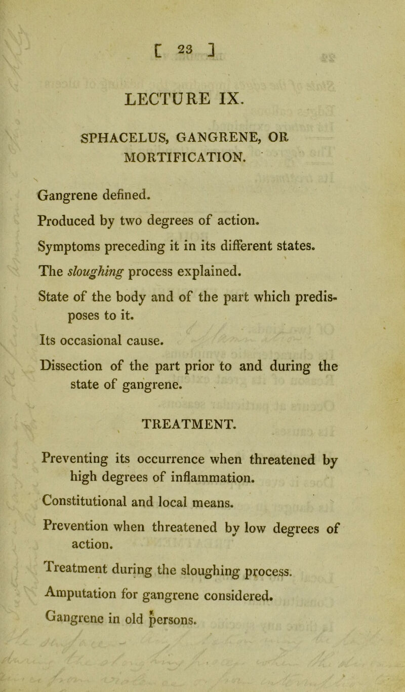 LECTURE IX, SPHACELUS, GANGRENE, OR MORTIFICATION. Gangrene defined. Produced by two degrees of action. Symptoms preceding it in its different states. \ The sloughing process explained. State of the body and of the part which predis- poses to it. Its occasional cause. Dissection of the part prior to and during the state of gangrene. TREATMENT. V Preventing its occurrence when threatened by high degrees of inflammation. Constitutional and local means. Prevention when threatened by low degrees of action. Treatment during the sloughing process. Amputation for gangrene considered. Gangrene in old persons.