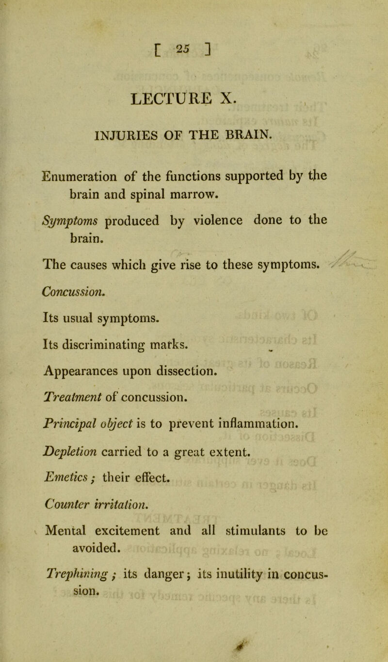 LECTURE X. INJURIES OF THE BRAIN. Enumeration of the functions supported by the brain and spinal marrow. Symptoms produced by violence done to the brain. The causes which give rise to these symptoms. Concussioji. Its usual symptoms. Its discriminating marks. Appearances upon dissection. Treatment of concussion. Principal object is to prevent inflammation. Depletion carried to a great extent. Emetics; their effect. Counter irritation, ^ Mental excitement and all stimulants to be avoided. Trephining ; its danger; its inutility in concus- sion. 4'