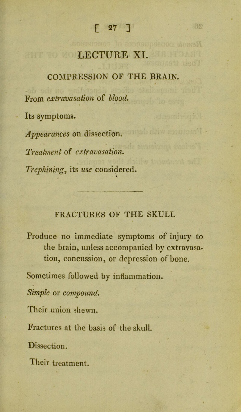 LECTURE XI. COMPRESSION OF THE BRAIN. « From extravasation of blood, \ Its symptoms. Appearances on dissection. Treatment of extravasation. Trephiningits use considered. FRACTURES OF THE SKULL Produce no immediate symptoms of injury to the brain, unless accompanied by extravasa- tion, concussion, or depression of bone. Sometimes followed by inflammation. Simple or compound. Their union shewn. Fractures at the basis of the skull. Dissection, Their treatment.