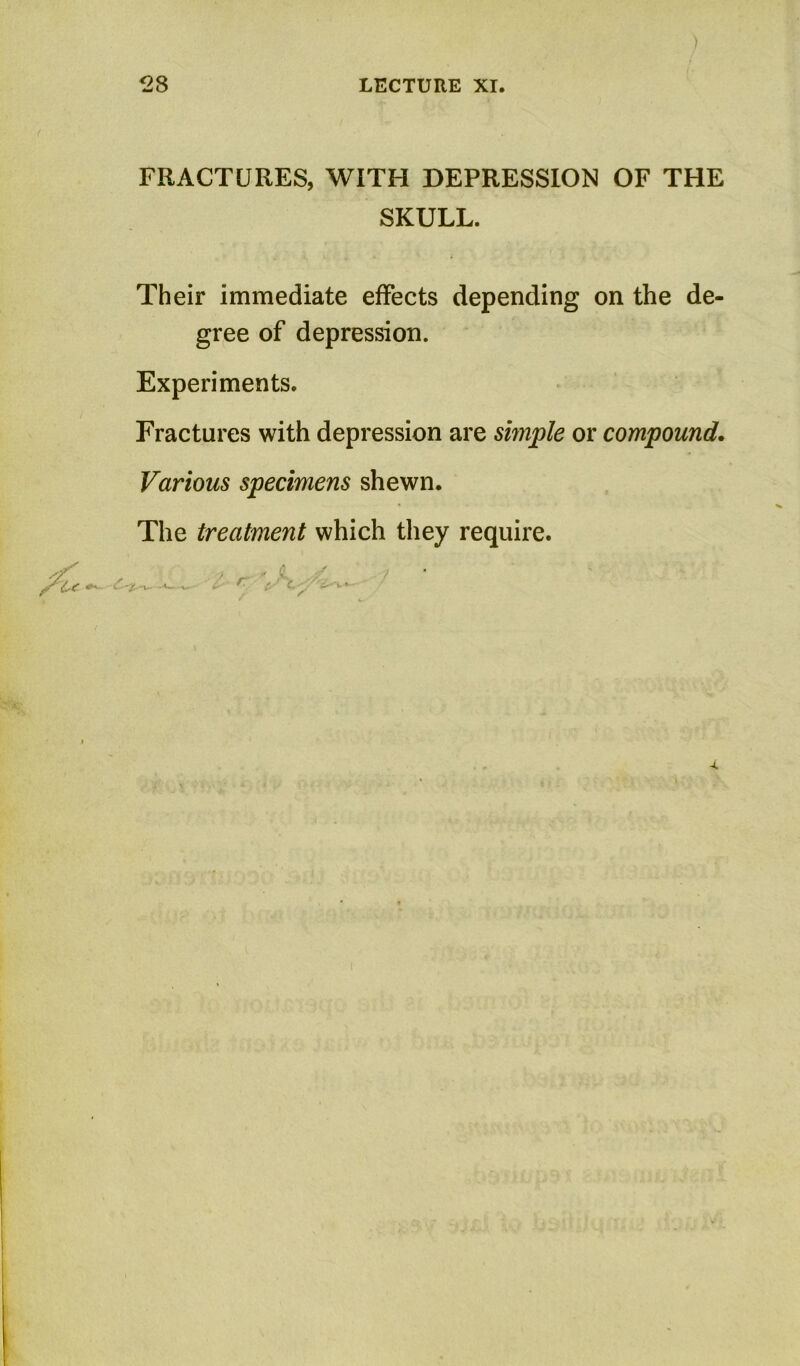 FRACTURES, WITH DEPRESSION OF THE SKULL. Their immediate effects depending on the de- gree of depression. Experiments. Fractures with depression are smple or compound. Various specimens shewn. The treatment which they require.