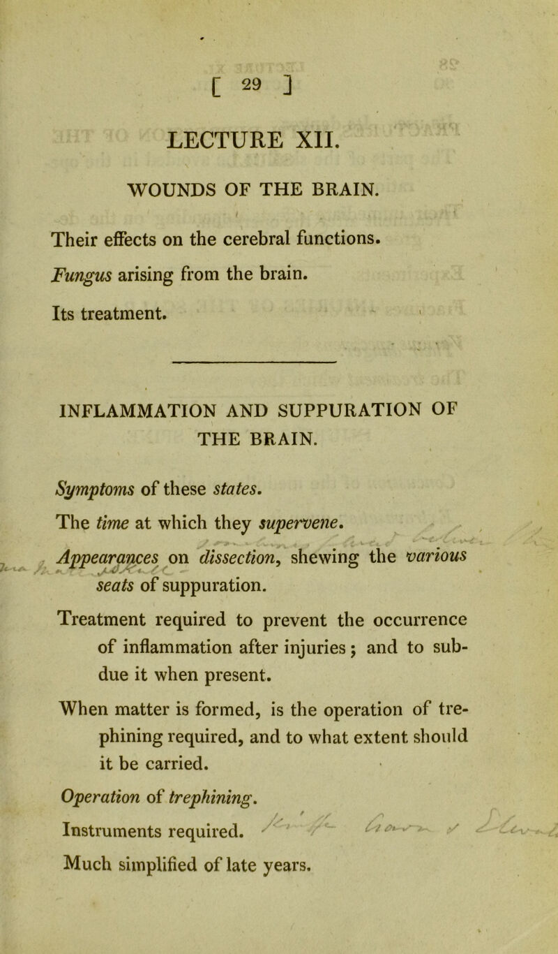 LECTURE XII. \ WOUNDS OF THE BRAIN. I Their effects on the cerebral functions. Fungus arising from the brain. Its treatment. INFLAMMATION AND SUPPURATION OF THE BRAIN. Symptoms of these states. The time at which they supervene. . ^ , Appearances on dissection^ shewing the various seats of suppuration. Treatment required to prevent the occurrence of inflammation after injuries; and to sub- due it when present. When matter is formed, is the operation of tre- phining required, and to what extent should it be carried. Operation of trephining. Instruments required. ^ ~ ^ Much simplified of late years.