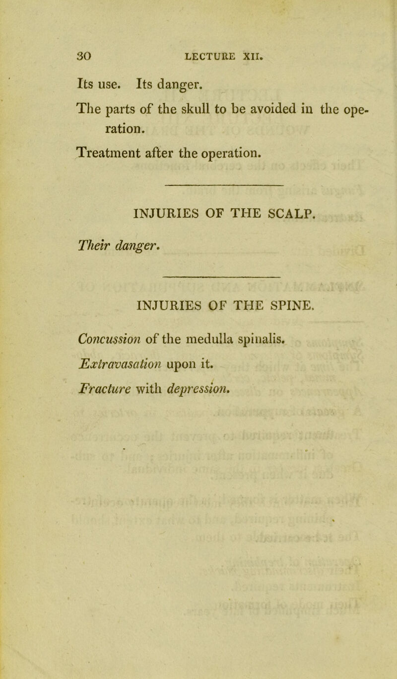 Its use. Its danger. The parts of the skull to be avoided in the ope- ration. Treatment after the operation. INJURIES OF THE SCALP. Their danger. INJURIES OF THE SPINE. Concussion of the medulla spinalis. EMravasation upon it. Fracture with depression.