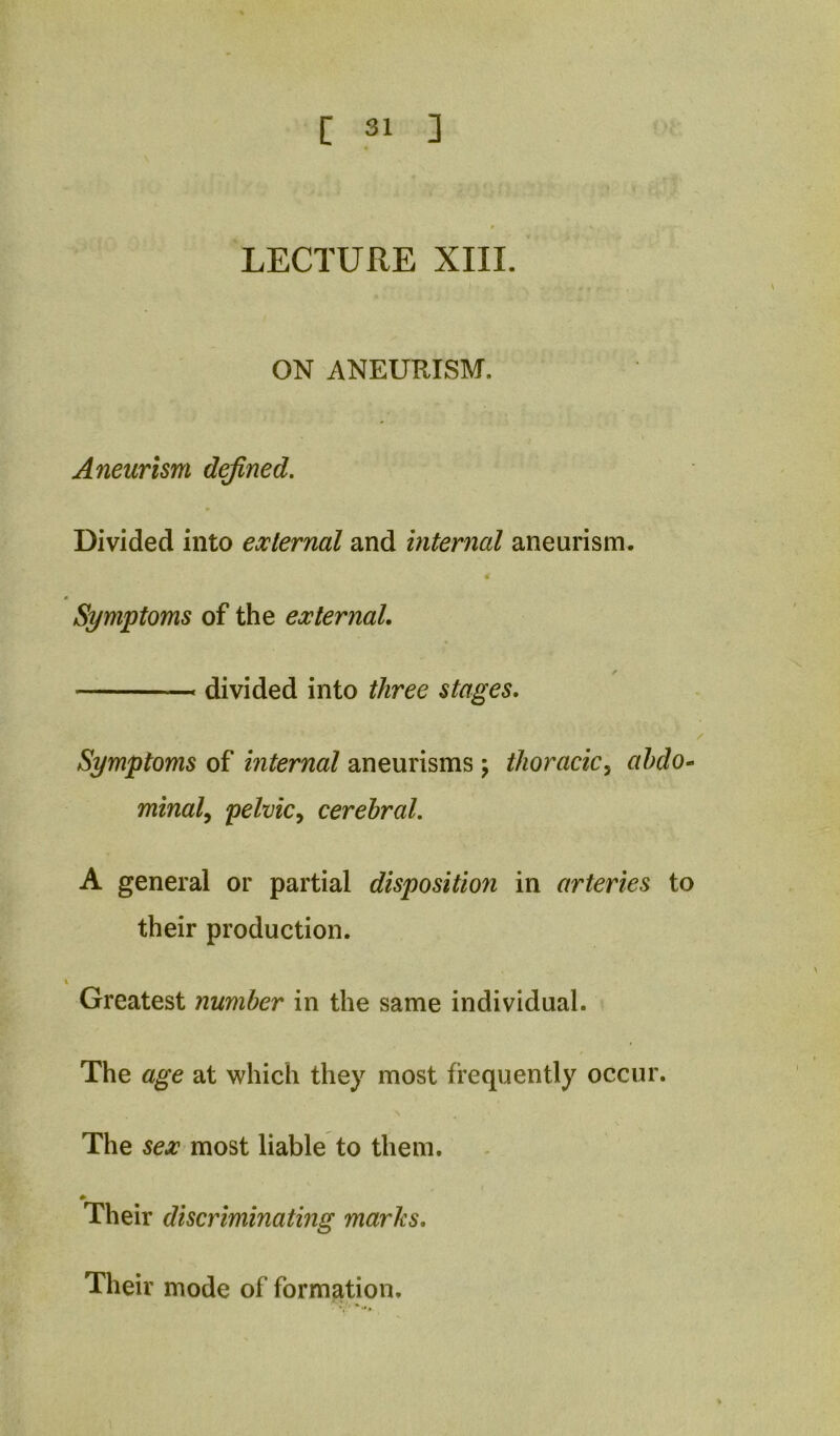 LECTURE XIII. ON ANEURISM. Aneurism dejined, * Divided into external and internal aneurism. Symptoms of the external, divided into three stages. Symptoms of internal aneurisms ; thoracic^ ahdo^ mindly pelvic^ cerebral. A general or partial disposition in arteries to their production. % Greatest number in the same individual. > The age at which they most frequently occur. The sex most liable to them. Their discriminating marks. Their mode of formation.