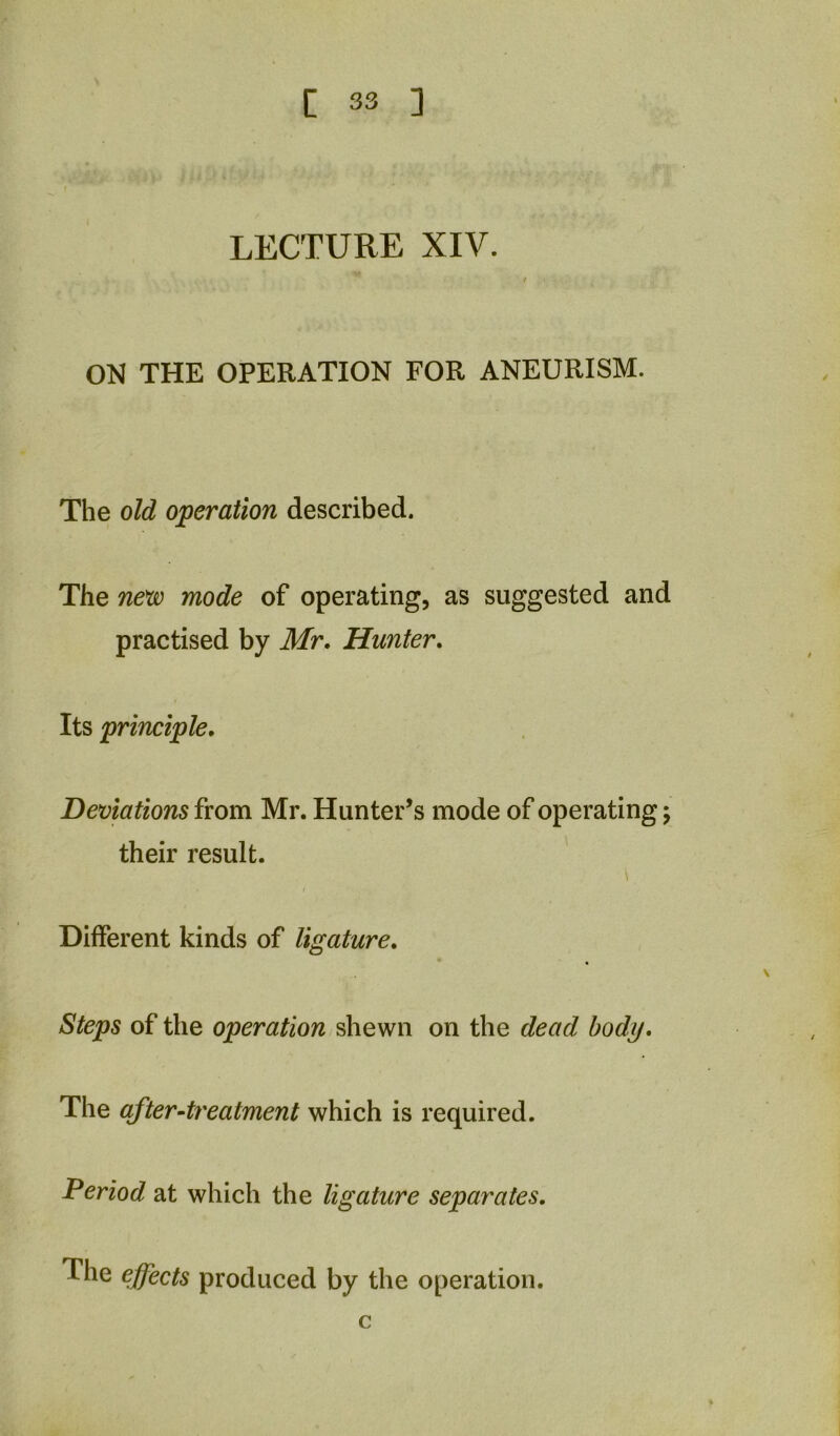 LECTURE XIV. ON THE OPERATION FOR ANEURISM. The old operation described. The new mode of operating, as suggested and practised by Mr. Hunter. Its principle. Deviations from Mr. Hunter’s mode of operating; their result. I Different kinds of ligature. Steps of the operation shewn on the dead body. The after-treatment which is required. Period at which the ligature separates. The effects produced by the operation. c