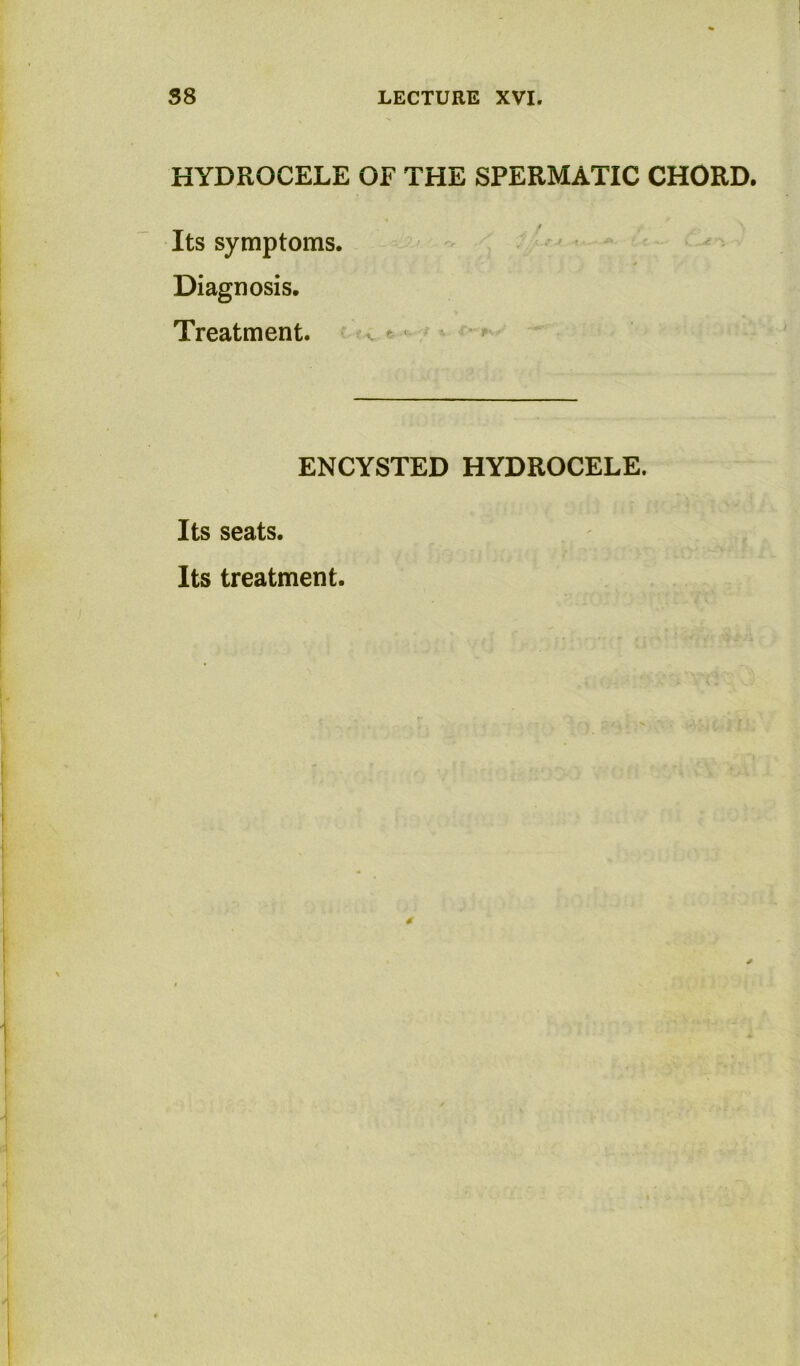 HYDROCELE OF THE SPERMATIC CHORD. t Its symptoms. . •' - Diagnosis. Treatment. - > v • ENCYSTED HYDROCELE. Its seats.