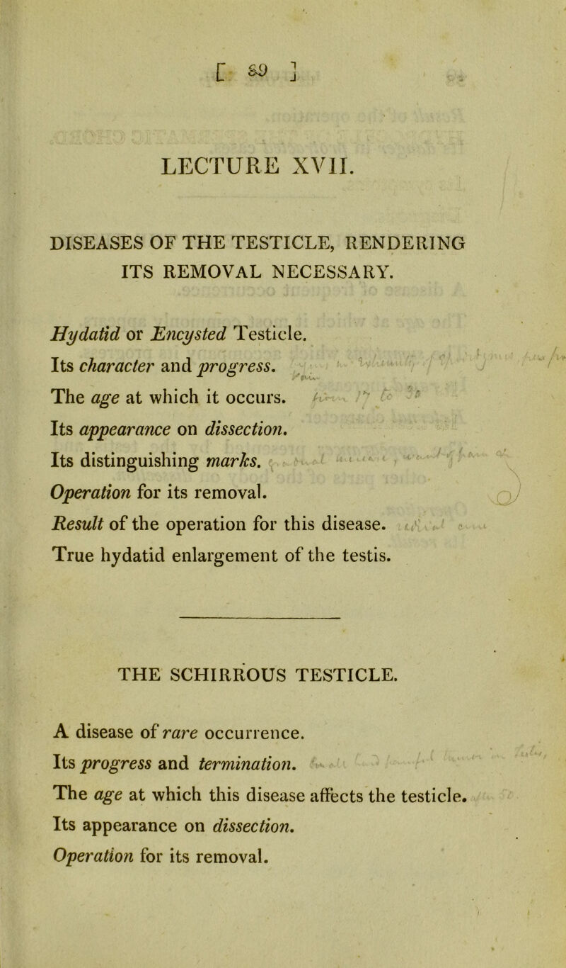 c so 1 J LECTURE XVII. DISEASES OF THE TESTICLE, RENDERING ITS REMOVAL NECESSARY. Hydatid or Encysted Testicle. , - ^ ■ _ « Its character an d progress, ' v The at which it occurs, z* / - Its appearance on dissection, ' Its distinguishing marks, ‘ < i \ ■ Operation for its removal. Result of the operation for this disease, li'-'.o True hydatid enlargement of the testis. THE SCHIRROUS TESTICLE. A disease of rare occurrence. progress 2iX\di termination, The age at which this disease affects the testicle. Its appearance on dissection. Operation for its removal.