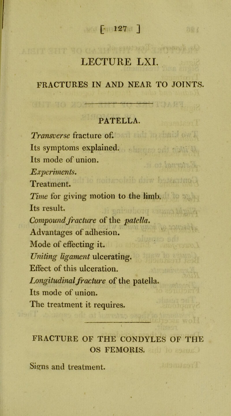 LECTURE LXI. FRACTURES IN AND NEAR TO JOINTS. PATELLA. Transverse fracture of. Its symptoms explained. . Its mode of union. Experiments, Treatment. Time for giving motion to the limb. Its result. Compound fracture of the patella. Advantages of adhesion. Mode of effecting it. Uniting ligament ulcerating. Effect of this ulceration. Longitudinal fracture of the patella. Its mode of union. The treatment it requires. FRACTURE OF THE CONDYLES OF THE OS FEMORIS. Sisjns and treatment.