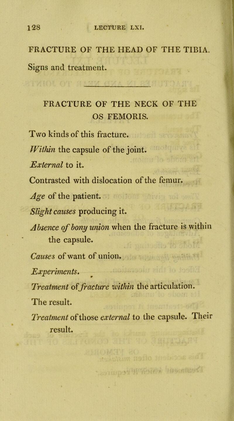 FRACTURE OF THE HEAD OF THE TIBIA. Signs and treatment. FRACTURE OF THE NECK OF THE OS FEMORIS. Two kinds of this fracture. Within the capsule of the joint. External to it. Contrasted with dislocation of the femur. Age of the patient. I Slight causes producing it. Absence of bony union when the fracture is within the capsule. Causes of want of union. Experiments* Treatment fracture within the articulation. The result. Treatme7it external to the capsule. Their result.