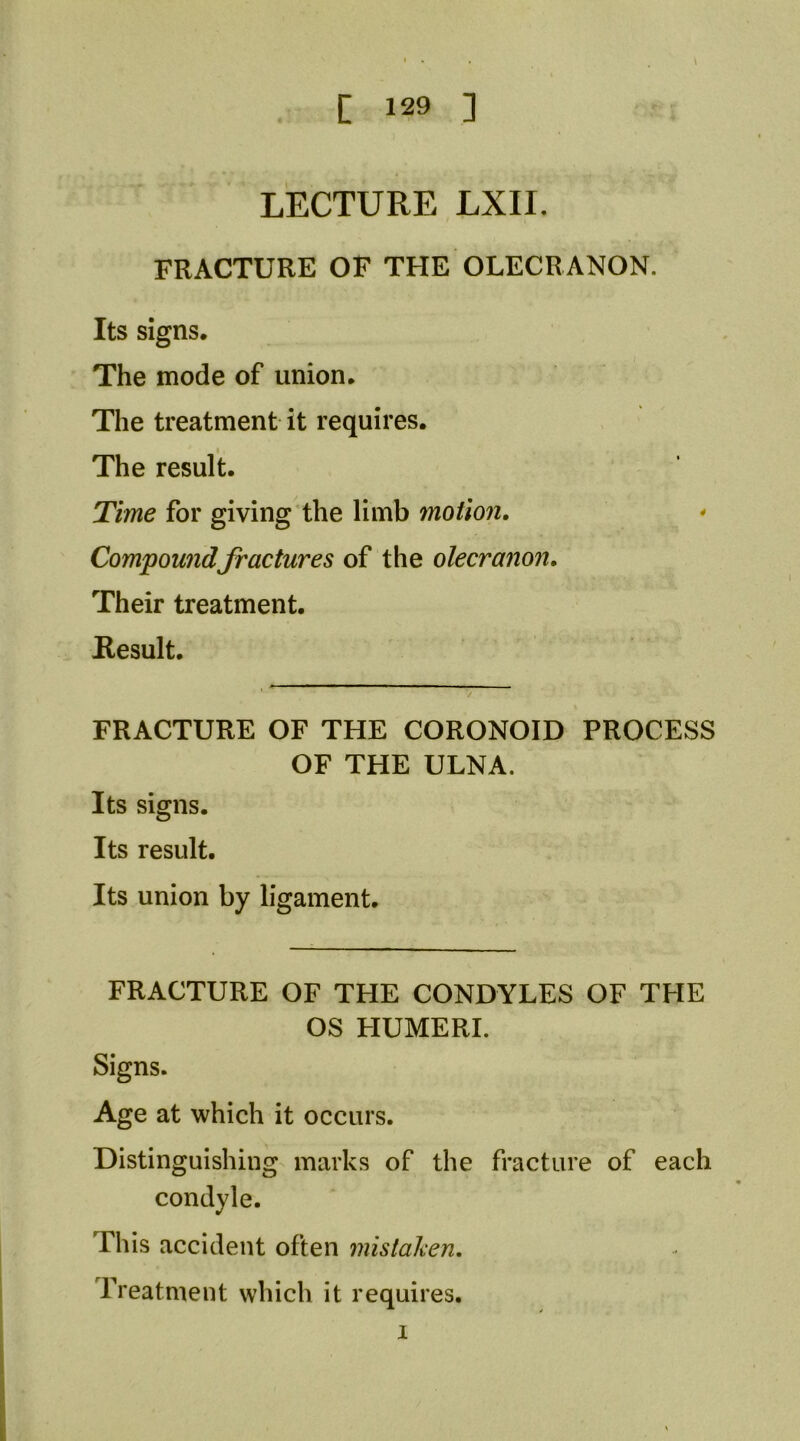 LECTURE LXII. FRACTURE OF THE OLECRANON. Its signs. The mode of union. The treatment it requires. The result. Time for giving’the limb motion, Compowidfractures of the olecranon. Their treatment. Result. FRACTURE OF THE CORONOID PROCESS OF THE ULNA. Its signs. Its result. Its union by ligament. FRACTURE OF THE CONDYLES OF THE OS HUMERI. Signs. Age at which it occurs. Distinguishing marks of the fracture of each condyle. This accident often mistal^en. Treatment which it requires.