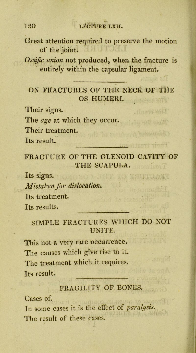 Great attention required to preserve the motion of the joint. Ossific union not produced, when the fracture is entirely within the capsular ligament. ON FRACTURES OF THE NECK OF THE OS HUMERI. Their signs. The age at which they occur. Their treatment. Its result. FRACTURE OF THE GLENOID CAVITY OF THE SCAPULA. Its signs. Mistaken for dislocation. Its treatment. Its results. SIMPLE FRACTURES WHICH DO NOT UNITE. This not a very rare occurrence. The causes which give rise to it. The treatment which it requires. Its result. FRAGILITY OF BONES. Cases of. In some cases it is the effect of paralysis. The result of these cases.