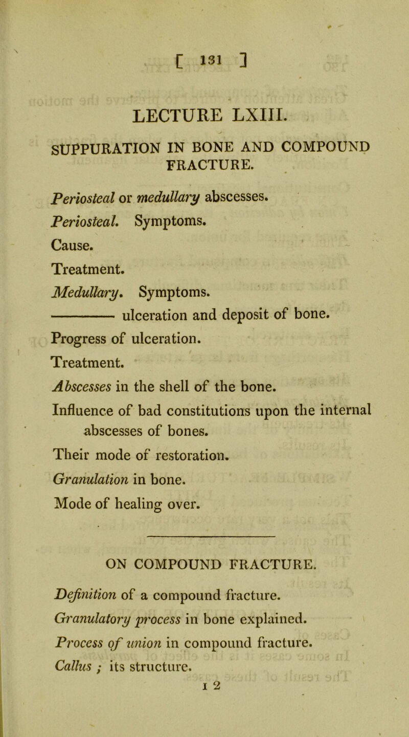 LECTURE LXIII. SUPPURATION IN BONE AND COMPOUND FRACTURE. Periosteal or medullary abscesses. Periosteal. Symptoms. Cause. Treatment. Medullary. Symptoms. ulceration and deposit of bone. Progress of ulceration. Treatment. Abscesses in the shell of the bone. Influence of bad constitutions upon the internal abscesses of bones. Their mode of restoration. Granulation in bone. Mode of healing over. ON COMPOUND FRACTURE. definition of a compound fracture. Granulatory ^process in bone explained. Process of union in compound fracture. Callus ; its structure. I 2