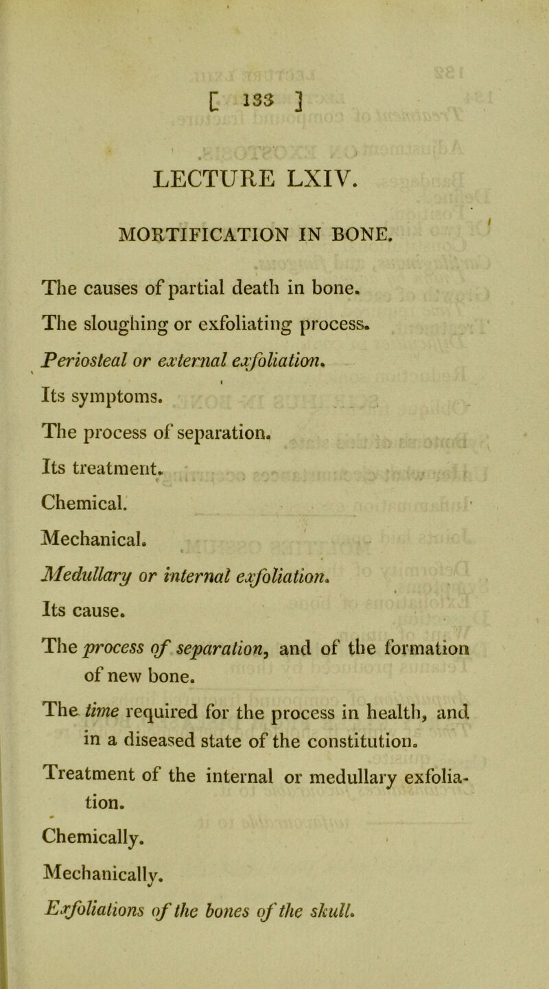 c 1S3 3 •' LECTURE LXIV. MORTIFICATION IN BONE. I The causes of partial death in bone* The sloughing or exfoliating process. Periosteal or external exfoliation^ I Its symptoms. The process of separation. Its treatment. Chemical.' Mechanical. Medullary or internal exfoliation*  Its cause. 'i] The process of separation^ and of the formation of new bone. The time required for the process in health, and in a diseased state of the constitution. Treatment of the internal or medullary exfolia- tion. * Chemically. Mechanically. «/ Exfoliations of the bones of the skull*