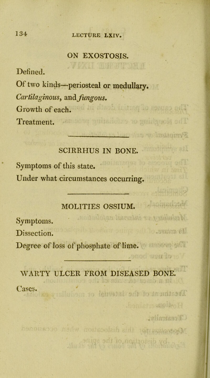 134 ON EXOSTOSIS. Defined. Of two kinds—periosteal or medullary. Cartilaginous^ and fungous. Growth of each. Treatment. SCIRRHUS IN BONE. Symptoms of this state. Under what circumstances occurring. MOLITIES OSSIUM. Symptoms. Dissection. Degree of loss of phosphate of lime. WARTY ULCER FROM DISEASED BONE. Cases.