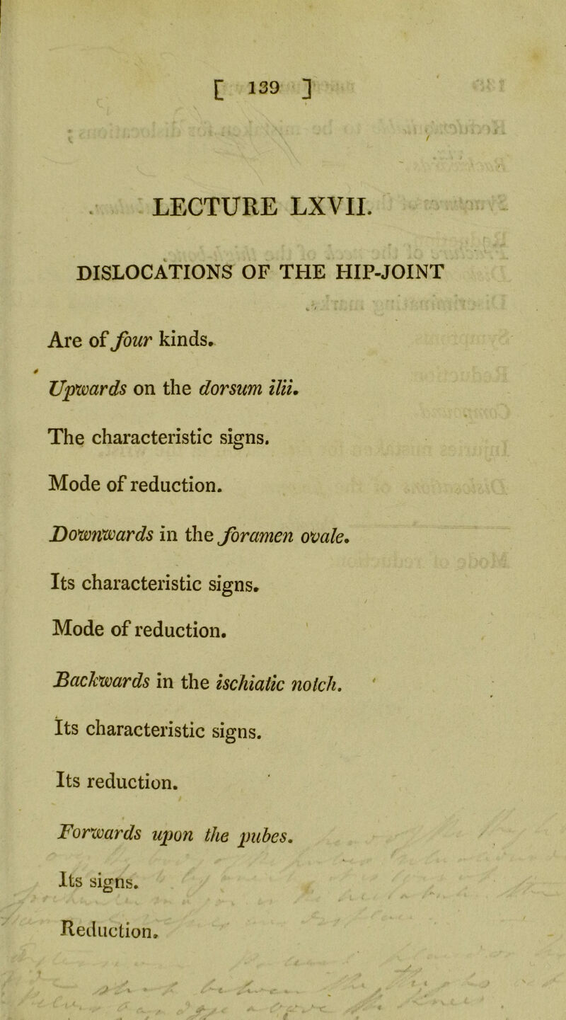 LECTURE LXVII. DISLOCATIONS OF THE HIP-JOINT Are of four kinds. Upwards on the dorsum iUL The characteristic signs. Mode of reduction. Douonwards in the foramen ovale. Its characteristic signs. Mode of reduction. Backwards in the ischiatic nolch. ' its characteristic signs. Its reduction. Forwards upon the pubes. Its signs. -V Reduction.