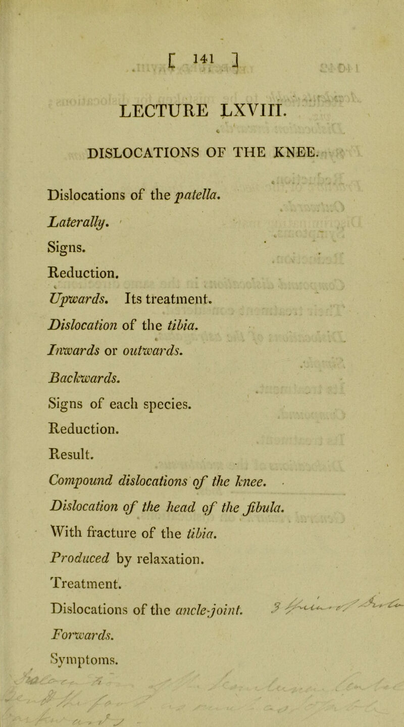 t C DISLOCATIONS OF THE KNEE. Dislocations of the patella. Laterally, ' Signs. Reduction. Up'wards. Its treatment. Dislocation of the tibia. Inwards or outwards. Backwards, % • Signs of each species. Reduction. Result. Compound dislocations of the knee. Dislocation of the head of the fbula. With fracture of the tibia. Produced by relaxation. Treatment. Dislocations of the ancle-joint. Forwards. Symptoms.