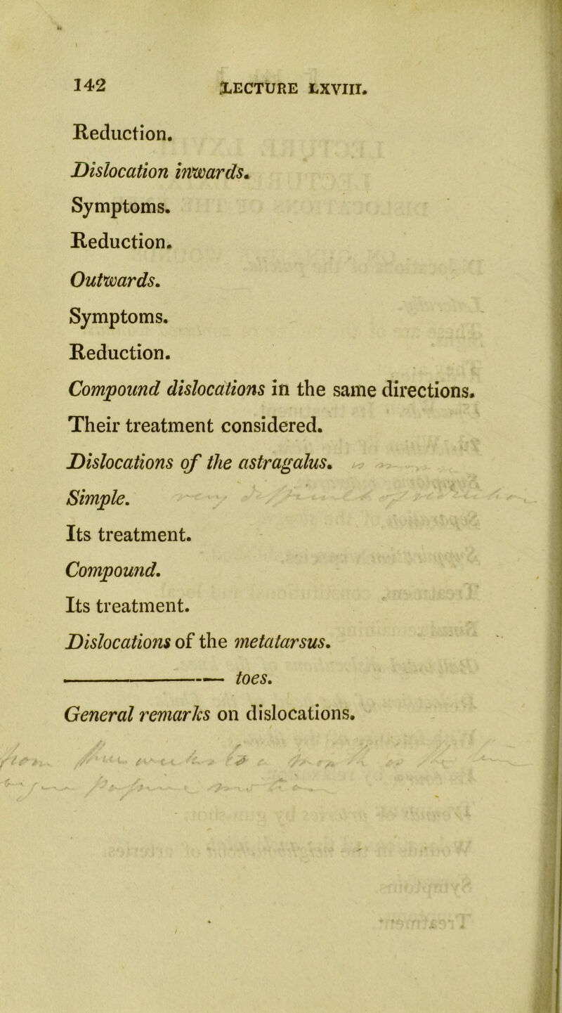 Reduction. Dislocation in*tsoards* Symptoms. Reduction. OuPmards. Symptoms. Reduction. Compound dislocations in the same directions Their treatment considered. Dislocations of the astragalus. > Simple, Its treatment. Compound. Its treatment. Dislocations of the metatarsus. ■ toes. General remarks on dislocations.