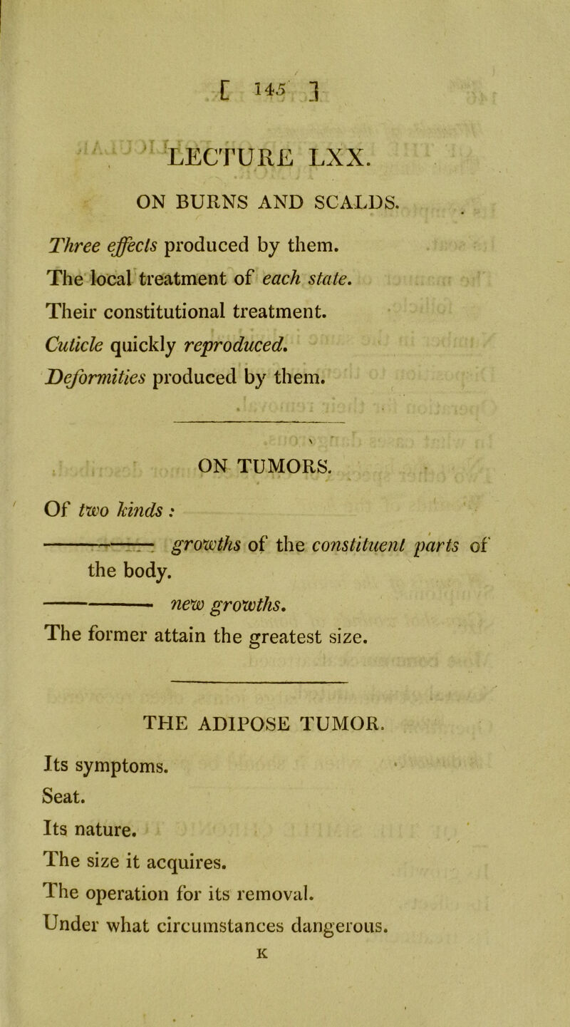 , ’ LECTURE LXX. ON BURNS AND SCALDS. Three effects produced by them. The local treatment of each state. Their constitutional treatment. Cuticle quickly reproduced, Deformities produced by them. ON TUMORS. Of t*wo hinds: —ttt growths of the constituent parts of' the body. new growths. The former attain the greatest size. THE ADIPOSE TUMOR. Its symptoms. Seat. Its nature. The size it acquires. The operation for its removal. Under what circumstances dangerous. K