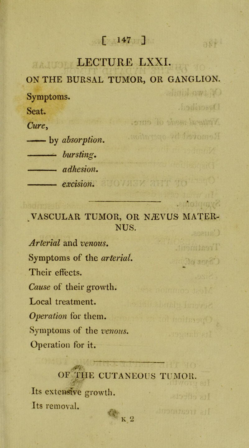 LECTURE LXXL ON THE BURSAL TUMOR, OR GANGLION. Symptoms. Seat. Cure. by absorption. bursting. adhesion. excision VASCULAR TUMOR, OR NiEVUS MATER- Arterial and venous. Symptoms of the arterial. Their effects. Cause of their growth. Local treatment. Operation for them. Symptoms of the venous. Operation for it. Its extcn^ve growtli. Its removal. CUTANEOUS TUMOR. K 2