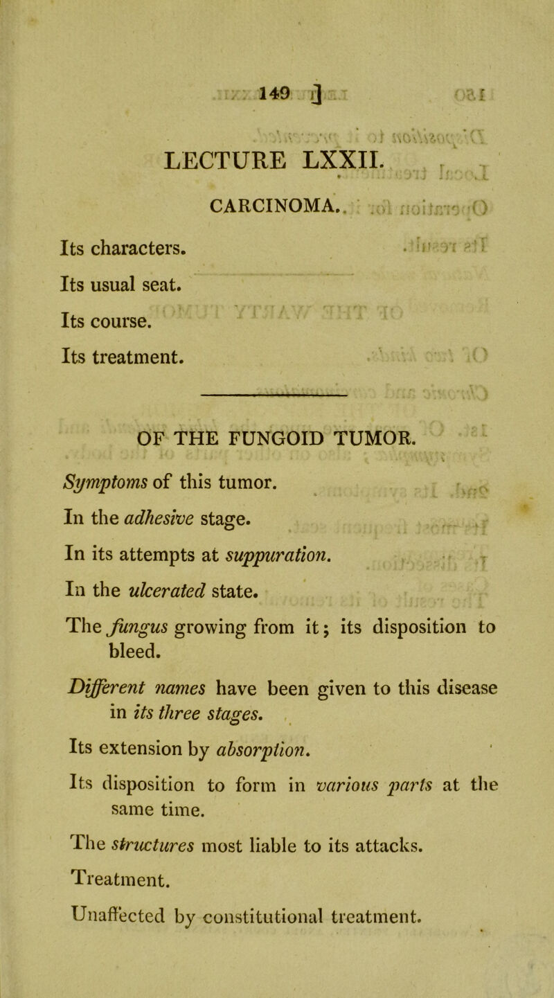 • »■ , N LECTURE LXXII. Its characters. Its usual seat. Its course. Its treatment. OF THE FUNGOID TUMOR. of this tumor. • In the adhesive stage. _ . In its attempts at suppuration. In the ulcerated state. The fungus growing from It; its disposition to bleed. Different names have been given to this disease in its three stages. , Its extension by ahsorptioji. Its disposition to form in various parts at tlie same time. The stricctures most liable to its attacks. Treatment. Unaffected by constitutional treatment.