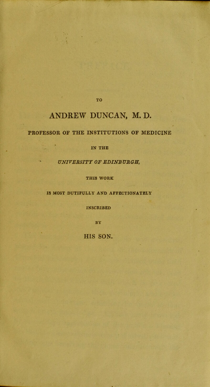 TO ANDREW DUNCAN, M. D. PROFESSOR OF THE INSTITUTIONS OF MEDICINE IN THE UNIVERSITY OF EDINB UR GH, THIS WORK IS MOST DUTIFULLY AND AFFECTIONATELY INSCRIBED BY HIS SON