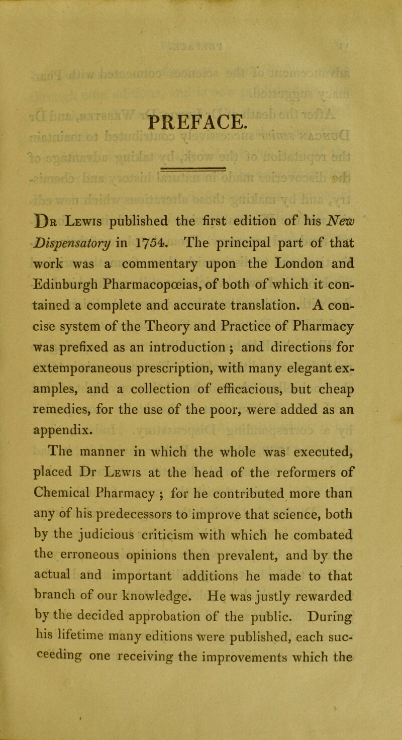 PREFACE. r Dr Lewis published the first edition of his Neiio ■Dispensatory in 1754. The principal part of that work was a commentary upon the London and Edinburgh Pharmacopoeias, of both of which it con- tained a complete and accurate translation. A con- cise system of the Theory and Practice of Pharmacy was prefixed as an introduction ; and directions for extemporaneous prescription, with many elegant ex- amples, and a collection of efficacious, but cheap remedies, for the use of the poor, were added as an appendix. The manner in which the whole was executed, placed Dr Lewis at the head of the reformers of Chemical Pharmacy ; for he contributed more than any of his predecessors to improve that science, both by the judicious criticism with which he combated the erroneous opinions then prevalent, and by the actual and important additions he made to that branch of our knowledge. He was justly rewarded by the decided approbation of the public. During his lifetime many editions were published, each suc- ceeding one receiving the improvements which the