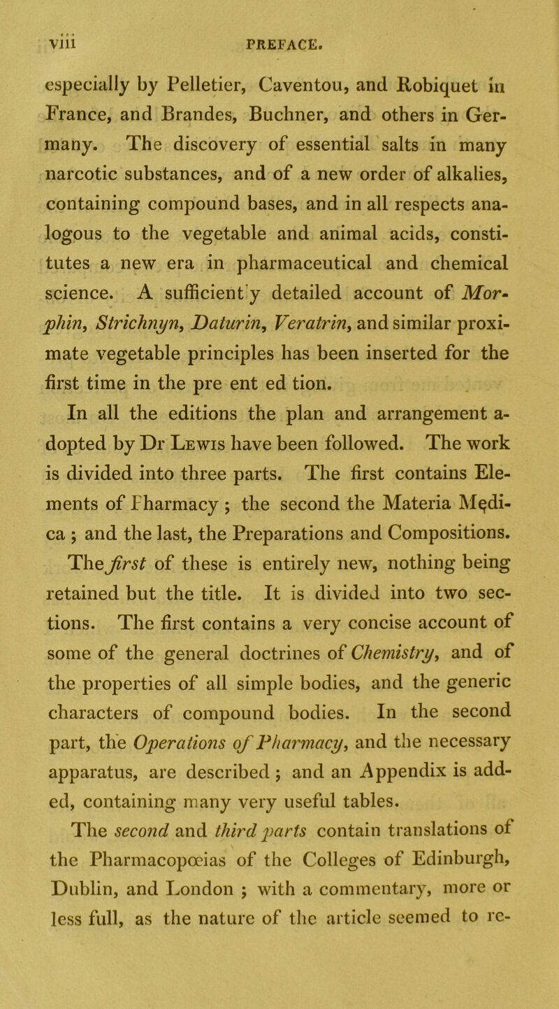 especially by Pelletier, Caventou, and Robiquet in France, and Brandes, Buchner, and others in Ger- many. The discovery of essential salts in many narcotic substances, and of a new order of alkalies, containing compound bases, and in all respects ana- logous to the vegetable and animal acids, consti- tutes a new era in pharmaceutical and chemical science. A sufficiently detailed account of Mor- jpJiin, Strichnyn, Daturin, Veratrin, and similar proxi- mate vegetable principles has been inserted for the first time in the pre ent ed tion. In all the editions the plan and arrangement a- dopted by Dr Lewis have been followed. The work is divided into three parts. The first contains Ele- ments of Pharmacy ; the second the Materia M^di- ca 5 and the last, the Preparations and Compositions. The Jirst of these is entirely new, nothing being retained but the title. It is divided into two sec- tions. The first contains a very concise account of some of the general doctrines of Chemistrj/, and of the properties of all simple bodies, and the generic characters of compound bodies. In the second part, the Operations of Pharmacy, and the necessary apparatus, are described ; and an i\ppendix is add- ed, containing many very useful tables. The second and third parts contain translations of the Pharmacopoeias of the Colleges of Edinburgh, Dublin, and London ; with a commentary, more or less full, as the nature of the article seemed to re-