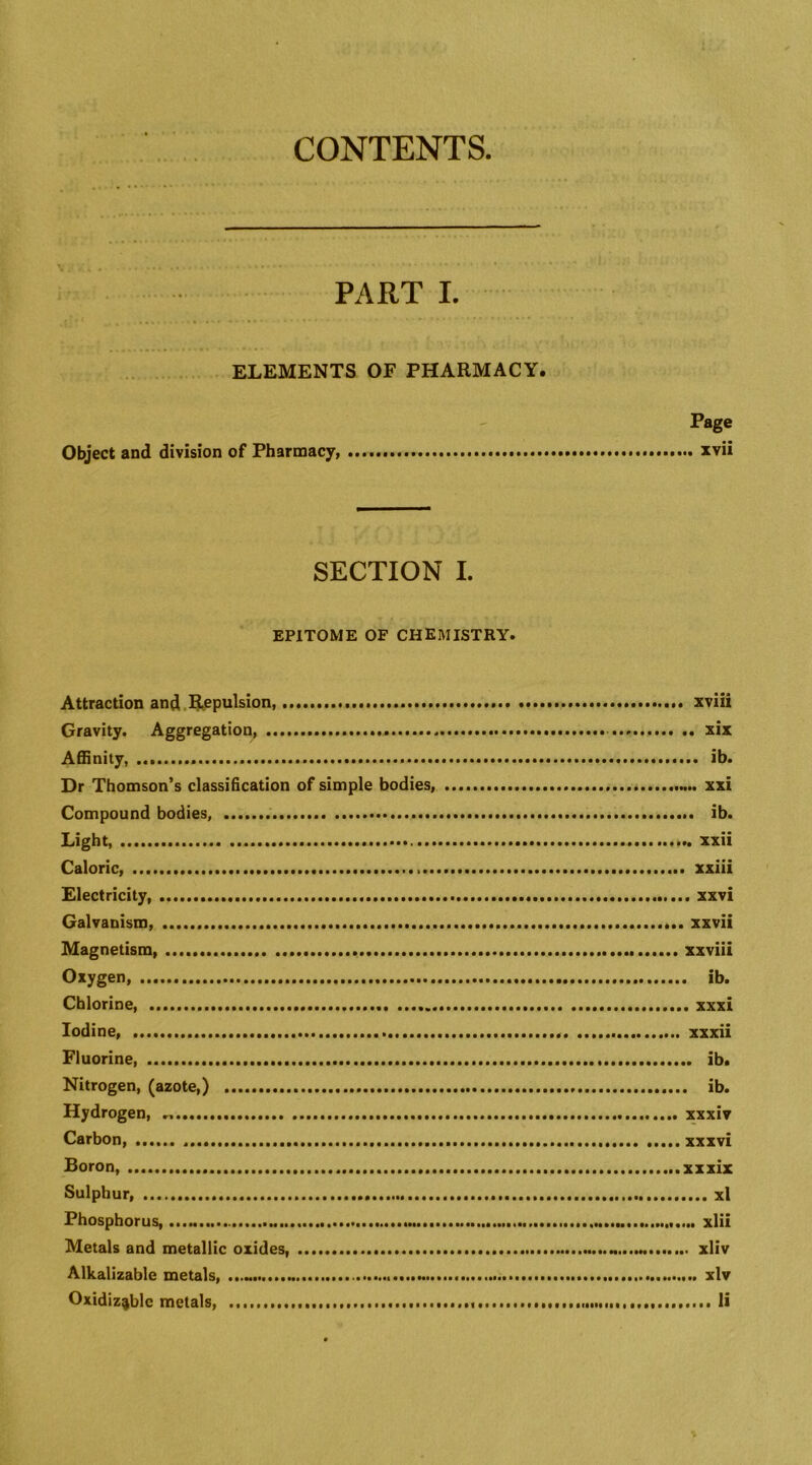 CONTENTS PART I. ELEMENTS OF PHARMACY. Page Object and division of Pharmacy, xvii SECTION I. EPITOME OF chemistry. Attraction and.l^cpulsion, xviii Gravity. Aggregation, xix Affinity, ib. Dr Thomson’s classification of simple bodies, xxi Compound bodies, ib. Light, xxii Caloric, xxiii Electricity, xxvi Galvanism, xxvii Magnetism xxviii Oxygen, ib. Chlorine, xxxi Iodine xxxii Fluorine, ib. Nitrogen, (azote,) ib. Hydrogen, xxxiv Carbon, ...xxxvi Boron, xxxix Sulphur, xl Phosphorus, xlii Metals and metallic oxides, xliv Alkalizable metals, xlv